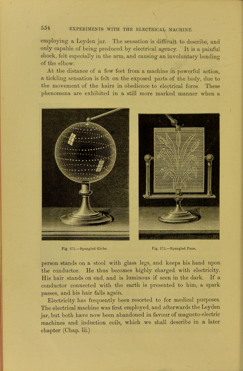 employing a Leyden jar. The sensation is difficult to describe, and only capable of being yjroduced by electrical agency. It is a painful shock, felt especially in the arm, and causing an involuntary bending of the elbow. At the distance of a few feet from a machine in powerful action, a tickling sensation is felt on the exposed parts of the body, due to the movement of the hairs in obedience to electrical force. These phenomena are exhibited in a still more marked manner when a Fig. 371.—Spangled Globe. Fig. 372.—Spangled Pane, person stands on a stool with glass legs, and keeps his hand upon the conductor. He thus becomes highly charged with electricity. His hair stands on end, and is luminous if seen in the dark. If a conductor connected with the earth is presented to him, a spark passes, and his hair falls again. Electricity has frequently been resorted to for medical purposes. The electrical machine was first employed, and afterwards the Leyden jar, but both have now been abandoned in favour of magneto-electric machines and induction coils, which we shall describe in a later chapter (Chap, lii.)