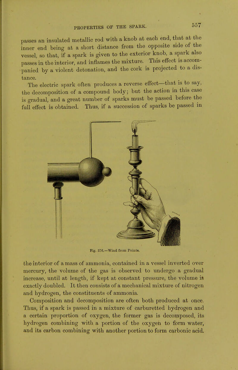 passes an insulated metallic rod with a knob at each end, that at the inner end being at a short distance from the opposite side of the vessel, so that, if a spark is given to the exterior knob, a spark also passes in the interior, and inflames the mixture. This effect is accom- panied by a violent detonation, and the cork is projected to a dis- tance. The electric spark often produces a reverse effect—that is to say, the decomposition of a compound body; but the action in this case is gradual, and a great number of sparks must be passed before the full effect is obtained. Thus, if a succession of sparks be passed in Pig. 376.—Wind from Pointg. the interior of a mass of ammonia, contained in a vessel inverted over mercury, the volume of the gas is observed to undergo a gradual increase, until at length, if kept at constant pressure, the volume is exactly doubled. It then consists of a mechanical mixture of nitrogen and hydrogen, the constituents of ammonia. Composition and decomposition are often both produced at once. Thus, if a spark is passed in a mixture of carburetted hydrogen and a certain proportion of oxygen, the former gas is decomposed, its hydrogen combining with a portion of the oxygen to form water, and its carbon combining with another portion to form carbonic acid.