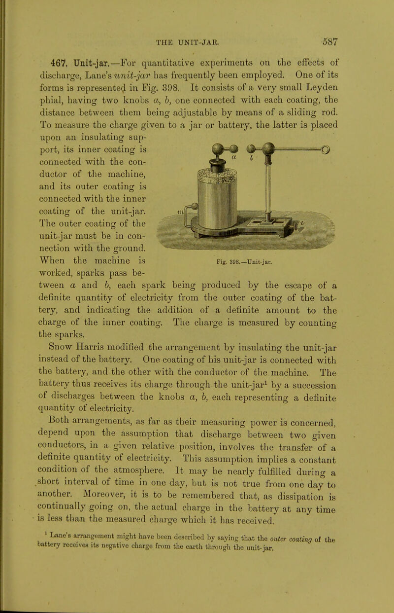 Fig. 398.—Unit-jar. 467. Unit-jar.—For quantitative experiments on the effects of discliarge, Lane's unit-jar has frequently been employed. One of its forms is represented in Fig. 398. It consists of a very small Leyden phial, having two knobs a, h, one connected with each coating, the distance between them being adjustable by means of a sliding rod. To measure the charge given to a jar or battery, the latter is placed upon an insulating sup- port, its inner coating is Qf^^— 'Q connected with the con- ductor of the machine, and its outer coating is connected with the inner coating of the unit-jar. The outer coating of the unit-jar must be in con- nection with the ground. When the machine is worked, sparks pass be- tween a and b, each spark being produced by the escape of a definite quantity of electricity from the outer coating of the bat- tery, and indicating the addition of a definite amount to the charge of the inner coating. The charge is measured by counting the sparks. Snow Harris modified the arrangement by insulating the unit-jar instead of the battery. One coating of his unit-jar is connected with the battery, and the other with the conductor of the machine. The battery thus receives its charge through the unit-jar^ by a succession of discharges between the knobs a, h, each representing a definite quantity of electricity. Both arrangements, as far as their measuring power is concerned, depend upon the assumption that discharge between two given conductors, in a given relative position, involves the transfer of a definite quantity of electricity. This assumption implies a constant condition of the atmosphere. It may be nearly fulfilled during a .short interval of time in one day, but is not true from one day to another. Moreover, it is to be remembered that, as dissipation is continually going on, the actual charge in the battery at any time is less than the measured chai-ge which it has received. ' Lane's arrangement might have been described by saying that the outer coaling of the battery receives its negative cliarge from the earth through the unit-jar.