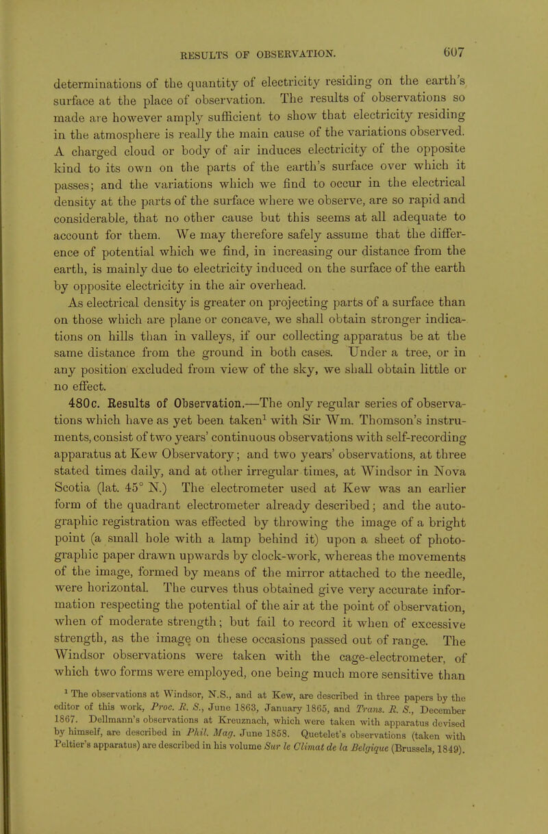 determinations of the quantity of electricity residing on the earth s surface at the place of observation. The results of observations so made are however amply suflacient to show that electricity residing in the atmosphere is really the main cause of the variations observed. A charged cloud or body of air induces electricity of the opposite kind to its own on the parts of the earth's surface over which it passes; and the variations which we find to occur in the electrical density at the parts of the surface where we observe, are so rapid and considerable, that no other cause but this seems at all adequate to account for them. We may therefore safely assume that the differ- ence of potential which we find, in increasing our distance from the earth, is mainly due to electricity induced on the surface of the earth by opposite electricity in the air overhead. As electrical density is greater on projecting parts of a surface than on those which are plane or concave, we shall obtain stronger indica- tions on hills than in valleys, if our collecting apparatus be at the same distance from the ground in both cases. Under a tree, or in any position excluded from view of the sky, we shall obtain little or no effect. 480c. Results of Observation.—The only regular series of observa- tions which have as yet been taken^ with Sir Wm. Thomson's instru- ments, consist of two years' continuous observations with self-recording apparatus at Kew Observatory; and two years' observations, at three stated times daily, and at other irregular times, at Windsor in Nova Scotia (lat. 45° N.) The electrometer used at Kew was an earlier form of the quadrant electrometer already described; and the auto- graphic registration was effected by throwing the image of a bright point (a small hole with a lamp behind it) upon a sheet of photo- graphic paper drawn upwards by clock-work, whereas the movements of the image, formed by means of the mirror attached to the needle, were horizontal. The curves thus obtained give very accurate infor- mation respecting the potential of the air at the point of observation, when of moderate strength; but fail to record it when of excessive strength, as the image on these occasions passed out of range. The Windsor observations were taken with the cage-electrometer, of which two forms were employed, one being much more sensitive than ^ The observations at Windsor, N.S., and at Kew, are described in three papers by the editor of this work, Proc. R. S., June 1863, January 1865, and Trans. R. S., December 1867. Dellraann's observations at Kreuznach, which were taken with apparatus devised by himself, are described in Phil. Mag. June 1858. Quetelet's observations (taken with Peltier's apparatus) are described in his volume Sur le Climat de la Belgique (Brussels, 1849).