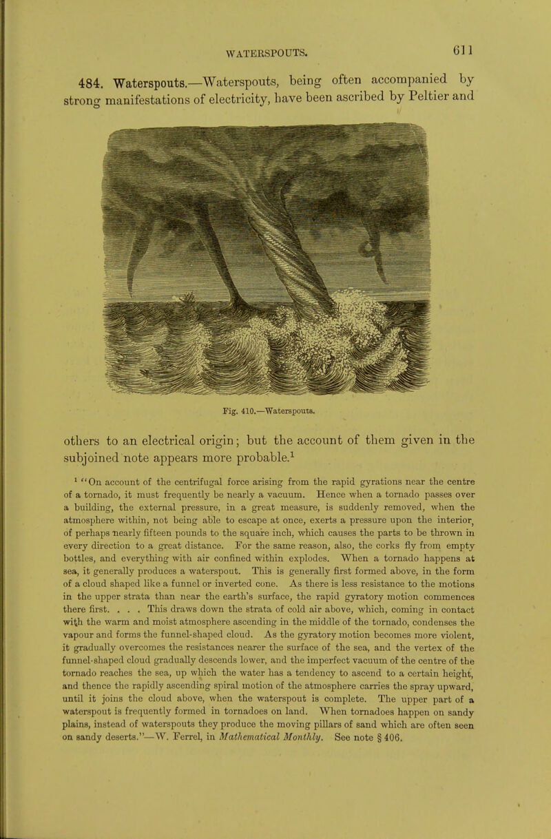 WATERSPOUTS. 61 1 484. Waterspouts—Waterspouts, being often accompanied by strono- manifestations of electricity, bave been ascribed by Peltier and Fig. 410.—Waterspouts. others to an electrical origin; but the account of them given in the subjoined note appears more probable.-^ ' On account of the centrifngal force arising from the rapid gyrations near the centre of a tornado, it must frequently be nearly a vacuum. Hence when a tornado passes over a building, the external pressure, in a great measure, is suddenly removed, when the atmosphere within, not being able to escape at once, exerts a pressure upon the interior of perhaps nearly fifteen pounds to the squai-e inch, which causes the parts to be thrown in every direction to a great distance. For the same reason, also, the corks fly from empty bottles, and everything with air confined within explodes. When a tornado happens at sea, it generally produces a waterspout. This is generally first formed above, in the form of a cloud shaped like a funnel or inverted cone. As there is less resistance to the motions in the upper strata than near the earth's surface, the rapid gyratory motion commences there first. . . . This draws down the strata of cold air above, which, coming in contact with the warm and moist atmosphere ascending in the middle of the tornado, condenses the vapour and forms the funnel-shaped cloud. As the gyratory motion becomes more violent, it gradually overcomes the resistances nearer the surface of the sea, and the vertex of the funnel-shaped cloud gradually descends lower, and the imperfect vacuum of the centre of the tornado reaches the sea, up which the water has a tendency to ascend to a certain height, and thence the rapidly ascending spiral motion of the atmosphere carries the spray upward, until it joins the cloud above, when the waterspout is complete. The upper part of a waterspout is frequently formed in tornadoes on land. When tornadoes happen on sandy plains, instead of waterspouts they produce the moving pillars of sand which are often seen on sandy deserts.—W. Ferrel, in Mathematical Monthly. See note § 406.