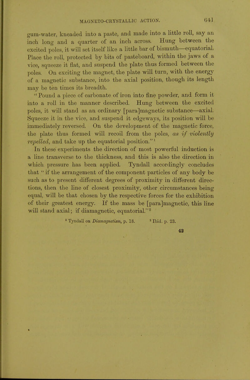 MAGNETO-CRYSTALLIC ACTION. 041 gum-water, kneaded into a paste, and made into a little roll, say an inch long and a quarter of an inch across. Hung between the excited poles, it will set itself like a little bar of bismuth—equatorial Place the roll, protected by bits of pasteboard, within the jaws of a vice, squeeze it flat, and suspend the plate thus formed between the poles. On exciting the magnet, the plate will turn, with the energy of a magnetic substance, into the axial position, though its length may be ten times its breadth. Pound a piece of carbonate of iron into fine powder, and form it into a roll in the manner described. Hung; between the excited poles, it will stand as an ordinary [para]magnetic substance—axial. Squeeze it in the vice, and suspend it edgeways, its position will be immediately reversed. On the development of the magnetic force, the plate thus formed will recoil from the poles, as if violently repelled, and take up the equatorial position. ^ In these experiments the direction of most powerful induction is a line transverse to the thickness, and this is also the direction in which pressure has been applied. Tyndall accordingly concludes that  if the arrangement of the component particles of any body be such as to present difierent degrees of proximity in difierent direc- tions, then the line of closest proximity, other circumstances being equal, will be that chosen by the respective forces for the exhibition of their greatest energy. If the mass be [para]magnetic, this line will stand axial; if diamagnetic, equatorial.^ * Tyndall on Diamagnetism, p. 18. Ibid. p. 23. 43