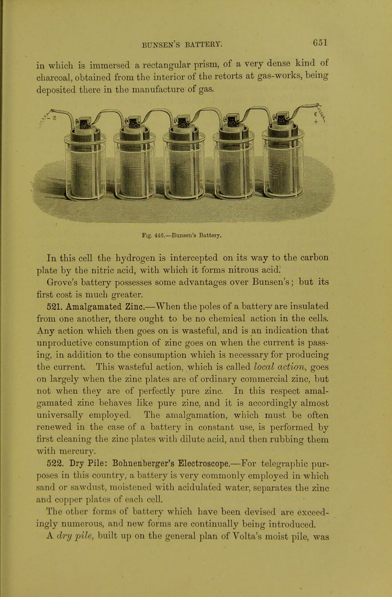 bunsen's battery. Col ill wliich is immersed a rectangular prism, of a very dense kind of chai-coal, obtained from the interior of the retorts at gas-works, being deposited there in the manufacture of gas. Fig. 446.—Bunsen's Battery. In this cell the hydrogen, is intercepted on its way to the carbon plate by the nitric acid, with which it forms nitrous acid. Grove's battery possesses some advantages over Bunsen's; but its first cost is much greater. 521. Amalgamated Zinc.—When the poles of a battery are insulated from one another, there ought to be no chemical action in the cells. Any action which then goes on is wasteful, and is an indication that unproductive consumption of zinc goes on when the current is pass- ing, in addition to the consumption which is necessary for producing the current. This wasteful action, which is called local action, goes on largely when the zinc plates are of ordinary commercial zinc, but not when they are of perfectly pure zinc. In this respect amal- gamated zinc behaves like pure zinc, and it is accordingly almost universally employed. The amalgamation, which must be often renewed in the case of a battery in constant use, is performed by first cleaning the zinc plates with dilute acid, and then rubbing them with mercury. 522. Dry Pile: Bohnenberger's Electroscope.—For telegraphic pur- poses in this country, a battery is very commonly employed in which sand or sawdust, moistened with acidulated water, separates the zinc and copper plates of each cell. The other forms of battery which have been devised are exceed- ingly numerous, and new forms are continually being introduced. A dry pile, built up on the general plan of Volta's moist pile, was