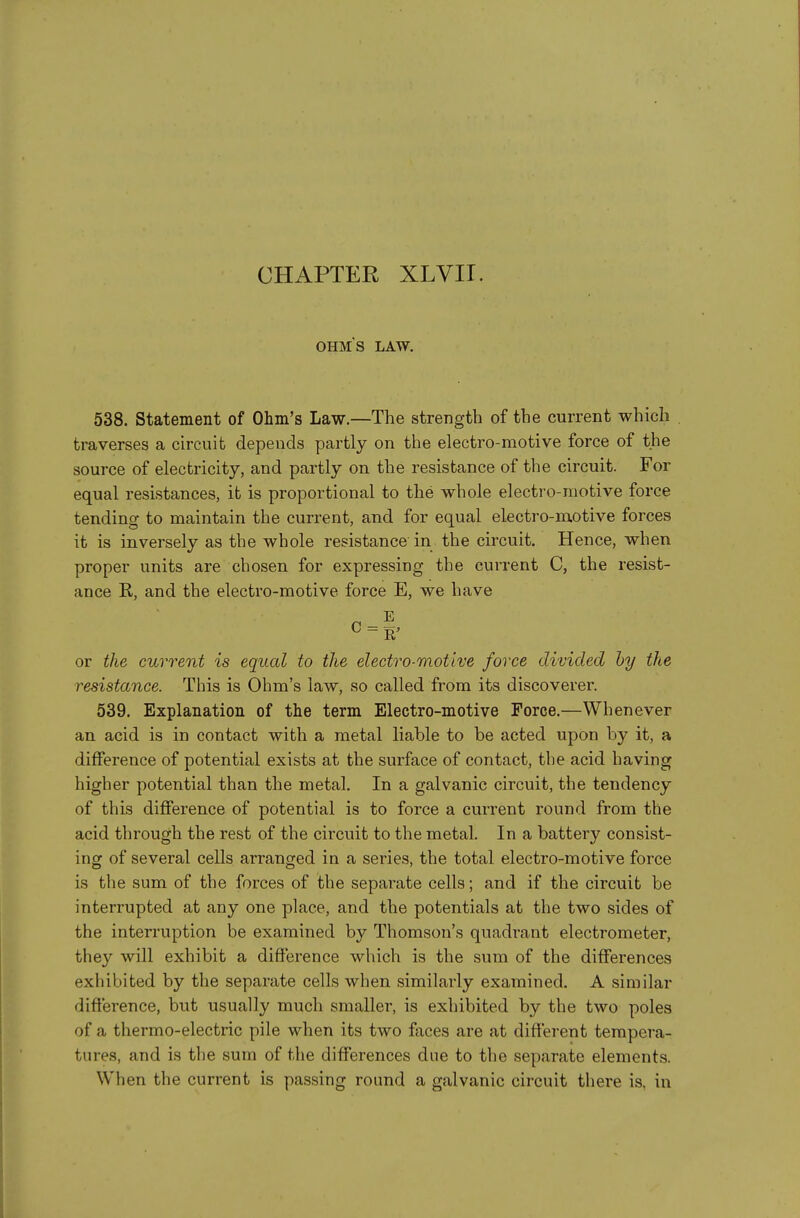 CHAPTER XLVII. OHMS LAW. 538. Statement of Ohm's Law.—The strength of the current which traverses a circuit depends partly on the electro-motive force of the source of electricity, and partly on the resistance of the circuit. For equal resistances, it is proportional to the whole electro-motive force tending to maintain the current, and for equal electro-motive forces it is inversely as the whole resistance'in the circuit. Hence, when proper units are chosen for expressing the current C, the resist- ance R, and the electro-motive force E, we have ^ = 1' or the current is equal to the electro-motive force divided hy the resistance. This is Ohm's law, so called from its discoverer. 539. Explanation of the term Electro-motive Force.—Whenever an acid is in contact with a metal liable to be acted upon by it, a difference of potential exists at the surface of contact, the acid having higher potential than the metal. In a galvanic circuit, the tendency of this difference of potential is to force a current round from the acid through the rest of the circuit to the metal. In a battery consist- ing of several cells arranged in a series, the total electro-motive force is the sum of the forces of the separate cells; and if the circuit be interrupted at any one place, and the potentials at the two sides of the interruption be examined by Thomson's quadrant electrometer, they will exhibit a difference which is the sum of the differences exhibited by the separate cells when similarly examined. A similar difference, but usually much smaller, is exhibited by the two poles of a thermo-electric pile when its two faces are at different tempera- tures, and is the sum of the differences due to the separate elements. When the current is passing round a galvanic circuit there is, in