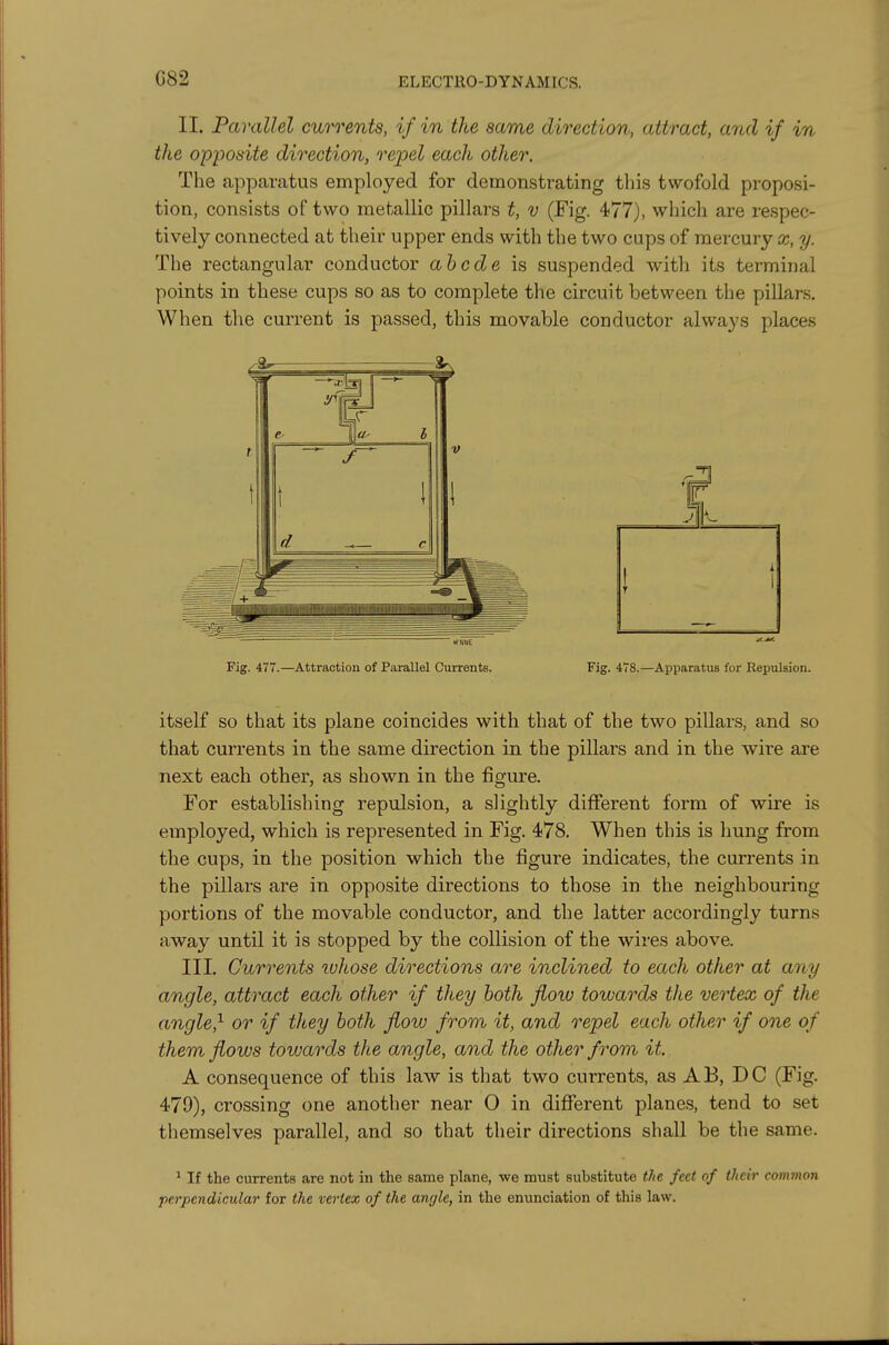 G82 II. Parallel currents, if in the same direction, attract, and if in the opposite direction, rejpel each other. The apparatus employed for demonstrating this twofold proposi- tion, consists of two metallic pillars t, v (Fig. 477), which are respec- tively connected at their upper ends with the two cups of mercury x, y. The rectangular conductor ahcde is suspended with its terminal points in these cups so as to complete the circuit between the pillars. When the current is passed, this movable conductor always places Fig. 477.—Attraction of Parallel Currents. Fig. 478.—Apparatus for Repulsion. itself so that its plane coincides with that of the two pillars, and so that currents in the same direction in the pillars and in the wire are next each other, as shown in the figure. For establishing repulsion, a slightly different form of wu-e is employed, which is represented in Fig. 478. When this is hung from the cups, in the position which the figure indicates, the currents in the pillars are in opposite directions to those in the neighbouring portions of the movable conductor, and the latter accordingly turns away until it is stopped by the collision of the wires above. III. Currents ivhose directions are inclined to each other at any angle, attract each other if they both flow towards the vertex of the angled or if they both flow from it, and repel each other if one of them flows towards the angle, and the other from it. A consequence of this law is that two currents, as AB, DC (Fig. 479), crossing one another near O in difierent planes, tend to set themselves parallel, and so that their directions shall be the same. ' If the currents are not in the same plane, we must substitute the feet of their common perpendicular for the vertex of the angle, in the enunciation of this law.