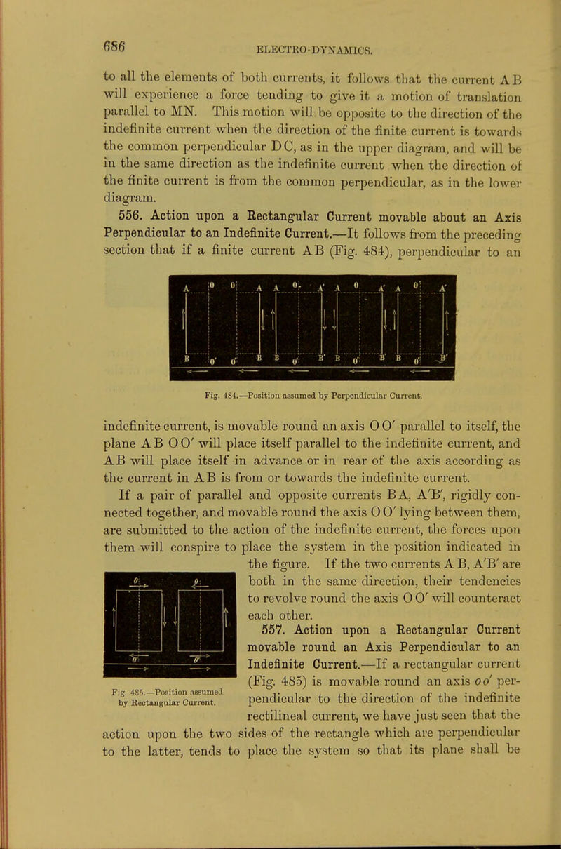 to all the elements of both currents, it follows that the current AB will experience a force tending to give it a motion of translation parallel to MN. This motion will be opposite to the direction of the indefinite current when the direction of the finite current is towards the common perpendicular DC, as in the upper diagram, and will be in the same direction as the indefinite current when the direction of the finite current is from the common perpendicular, as in the lower diagram. 656. Action upon a Rectangular Current movable about an Axis Perpendicular to an Indefinite Current.—It follows from the preceding section that if a finite current AB (Fig. 484), perpendicular to an Fig. 4S4.—Position assumed by Perpendicular Current. indefinite current, is movable round an axis 0 0' parallel to itself, the plane AB 00' will place itself parallel to the indefinite current, and AB will place itself in advance or in rear of the axis according as the current in A B is from or towards the indefinite current. If a pair of parallel and opposite currents BA, A'B', rigidly con- nected together, and movable round the axis 0 0' lying between them, are submitted to the action of the indefinite current, the forces upon them will conspire to place the system in the position indicated in the figure. If the two currents A B, A'B' are both in the same direction, their tendencies to revolve round the axis 0 0' will counteract each other. 557. Action upon a Rectangular Current movable round an Axis Perpendicular to an Indefinite Current.—If a rectangular current (Fig. 485) is movable round an axis od per- pendicular to the direction of the indefinite rectilineal current, we have just seen that the action upon the two sides of the rectangle which are perpendicular to the latter, tends to place the system so that its plane shall be Fig. 485.—Position assumed by Rectangular Current.