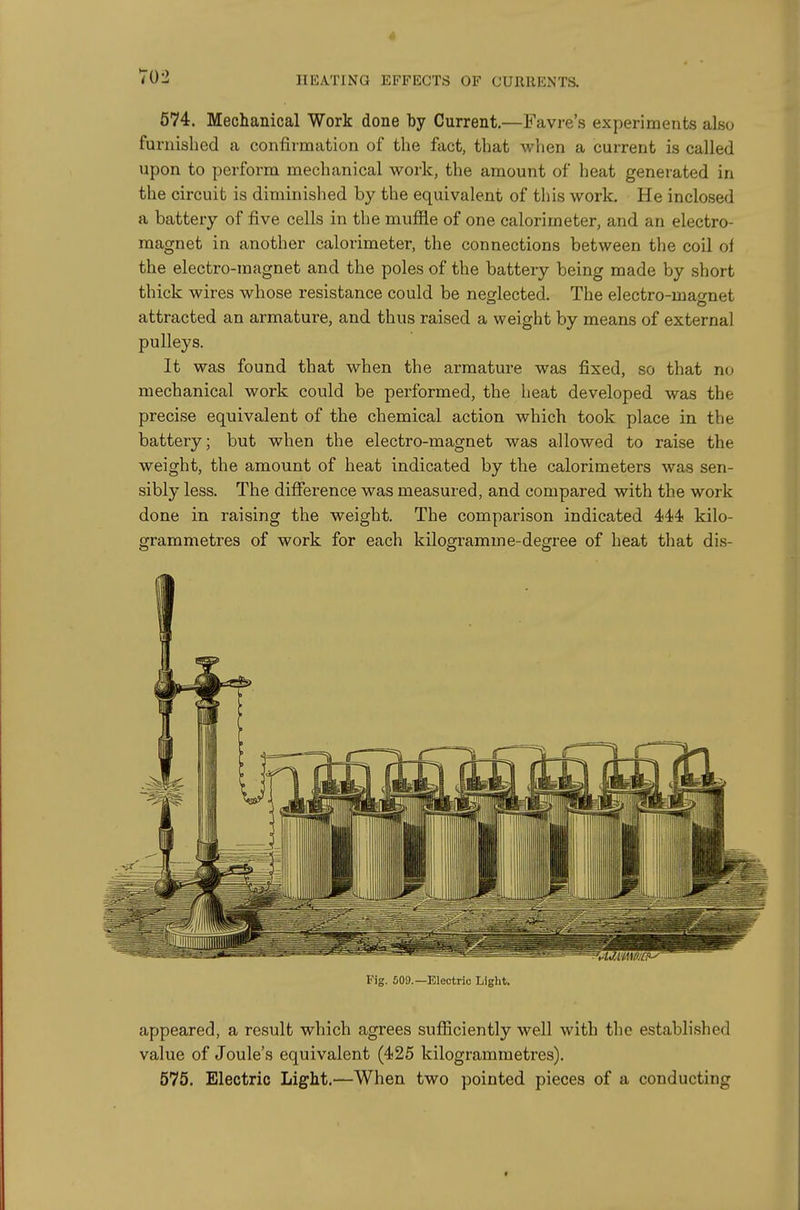 702 HEATING EFFECTS OF CURRENTS. 574. Mechanical Work done by Current.—Favre's experiments also furnished a confirmation of the fact, that when a current is called upon to perform mechanical work, the amount of heat generated in the circuit is diminished by the equivalent of this work. He inclosed a battery of five cells in the muffle of one calorimeter, and an electro- magnet in another calorimeter, the connections between the coil oi the electro-magnet and the poles of the battery being made by short thick wires whose resistance could be neglected. The electro-mao-net attracted an armature, and thus raised a weight by means of external pulleys. It was found that when the armature was fixed, so that no mechanical work could be performed, the heat developed was the precise equivalent of the chemical action which took place in the battery; but when the electro-magnet was allowed to raise the weight, the amount of heat indicated by the calorimeters was sen- sibly less. The difference was measured, and compared with the work done in raising the weight. The comparison indicated 44!4! kilo- grammetres of work for each kilogramme-degree of heat that dis- appeared, a result which agrees sufficiently well with the established value of Joule's equivalent (425 kilogrammetres). 575. Electric Light.—When two pointed pieces of a conducting Fig. 509.—Electric Light.