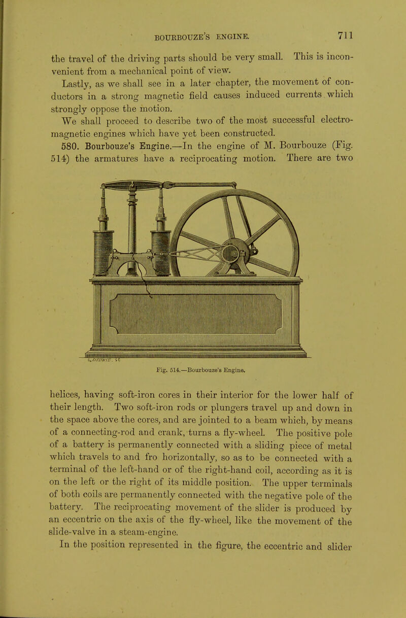 the travel of the driving parts should be very small. This is incon- venient from a mechanical point of view. Lastly, as we shall see in a later chapter, the movement of con- ductors in a strong magnetic field causes induced currents which strongly oppose the motion. We shall proceed to describe two of the most successful electro- magnetic engines which have yet been constructed. 580. Bourbouze's Engine.—In the engine of M. Bourbouze (Fig. 514) the armatures have a reciprocating motion. There are two Fig. 514.—Bourbouze's Engine. helices, having soft-iron cores in their interior for the lower half of their length. Two soft-iron rods or plungers travel up and down in the space above the cores, and are jointed to a beam which, by means of a connecting-rod and crank, turns a fly-wheel. The positive pole of a battery is permanently connected with a sliding piece of metal which travels to and fro horizontally, so as to be connected with a terminal of the left-hand or of the right-hand coil, according as it is on the left or the right of its middle position. The upper terminals of both coils are permanently connected with the negative pole of the battery. The reciprocating movement of the slider is produced by an eccentric on the axis of the fly-wheel, like the movement of the slide-valve in a steam-ensfine. In the position represented in the figure, the eccentric and slider