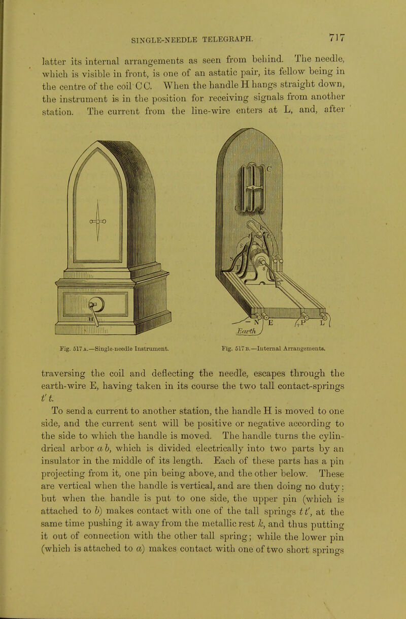 SINGLE-NEEDLE TELEGRAPH. latter its internal arrangements as seen from behind. The needle, which is visible in front, is one of an astatic pair, its fellow being in the centre of the coil C C. When the handle H hangs straight down, the instrument is in the position for receiving signals from another station. The current from the line-wire enters at L, and, after Fig. 517a.—Single-needle Instrument. Fig. 61Tb.—Internal Arrangements, traversing the coil and deflecting the needle, escapes through the earth-wire E, having taken in its course the two tall contact-springs ft To send a current to another station, the handle H is moved to one side, and the current sent will be positive or negative according to the side to which the handle is moved. The handle turns the cylin- drical arbor a h, which is divided electrically into two parts by an insulator in the middle of its length. Each of these parts has a pin projecting from it, one pin being above, and the other below. These are vertical when the handle is vertical, and are then doing no duty: but when the handle is put to one side, the upper pin (which is attached to h) makes contact with one of the tall springs 11', at the same time pushing it away from the metallic rest k, and thus putting it out of connection with the other tall spring; while the lower pin (which is attached to a) makes contact with one of two short springs
