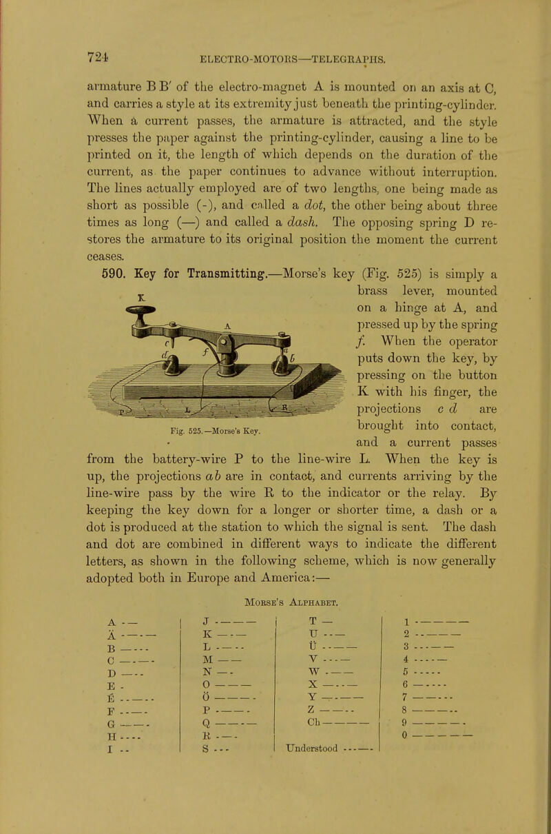 armature B B' of the electro-magnet A is mounted on an axis at C, and carries a style at its extremity just beneath the priji ting-cylinder. When, d, current passes, the armature is attracted, and the style presses the paper against the printing-cylinder, causing a line to be printed on it, the length of which depends on the duration of the current, as the paper continues to advance without interruption. The lines actually employed are of two lengths, one being made as short as possible (-), and cnlled a dot, the other being about three times as long (—) and called a dash. The opposing spring D re- stores the armature to its original position the moment the current ceases. 590. Key for Transmitting.—Morse's key (Fig. 525) is simply a ^ brass lever, mounted on a hinge at A, and pressed up by the spring / When the operator puts down the key, by pressing on the button K with his finger, the projections c d are brought into contact, and a current passes from the battery-wire P to the line-wire L. When the key is up, the projections ab are in contact, and currents arriving by the line-wire pass by the wire E, to the indicator or the relay. By keeping the key down for a longer or shorter time, a dash or a dot is produced at the station to which the signal is sent. The dash and dot are combined in different ways to indicate the different letters, as shown in the following scheme, which is now generally adopted both in Europe and America:— Morse's Alphabet. Fig. 525. —Morse's Key. A - — i T - A K U B L u C M V D N —- W E - 0 X (5 F p Z G Q Ch H K I -- S --- Understood 1 2 3 4 5 6 7 8 • 9 0