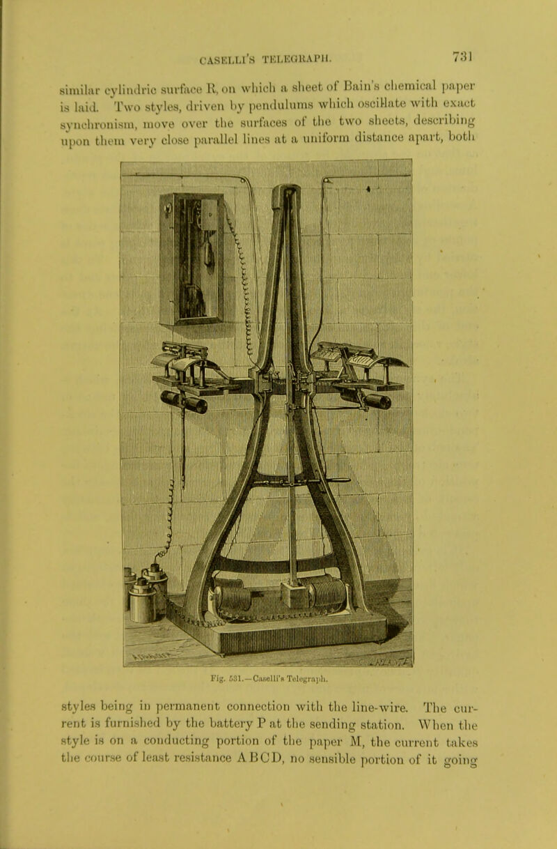 similar eylinaric surtace K, on which a sheet of Bain's chemical paper is hiid. Two styles, driven by penclulnms which oscillate with exact synchronism, move over the surfaces of the two sheets, describing upon them very close parallel lines at a uniform distance apart, both Fig. 531.—Caselli'B Telegraph. styles being in permanent connection with the line-wire. The cur- rent is furnished by tlie battery P at the sending station. When the style is on a conducting portion of the paper M, the current takes the r-f)iirse of least resistance ABCD, no sensible portion of it going