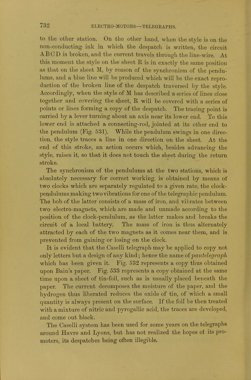 to the other station. On the other hand, when the style is on the non-conducting- ink in which the despatch is written, the circuit ABCD is broken, and the current travels through the line-wire. At this moment the style on the sheet E, is in exactly the same position as that on the sheet M, by reason of the synchronism of the pendu- lums, and a blue line will be produced which will be the exact repro- duction of the broken line of the despatch traversed by the style. Accordingly, when the style of M has described a series of lines close together and covering the sheet, R will be covered with a series of points or lines forming a copy of the despatch. The tracing point is carried by a lever turning about an axis near its lower end. To this lower end is attached a connecting-rod, jointed at its other end to the pendulum (Fig. 531). While the pendulum swings in one direc- tion, the style traces a line in one direction on the sheet. At the end of this stroke, an action occurs which, besides advancing the style, raises it, so that it does not touch the sheet during the return stroke. The synchronism of the pendulums at the two stations, which is absolutely necessary for correct working, is obtained by means of two clocks which are separately regulated to a given rate, the clock- pendulums making two vibrations for one of the telegraphic pendulum. The bob of the latter consists of a mass of iron, and vibrates between two electro-magnets, which are made and unmade according to the position of the clock-pendulum, as the latter makes and breaks the circuit of a local battery. The mass of iron is thus alternately attracted by each of the two magnets as it comes near them, and is prevented from gaining or losing on the clock. It is evident that the Caselli telegraph may be applied to copy not only letters but a design of any kind; hence the name oi jpantelegra'ph which has been given it. Fig. 532 represents a copy thus obtained upon Bain's paper. Fig. 533 represents a copy obtained at the same time upon a sheet of tin-foil, such as is usually placed beneath the paper. The current decomposes the moisture of the paper, and the hydrogen thus liberated reduces the oxide of tin, of which a small quantity is always present on the surface. If the foil be then treated with a mixture of nitric and pyrogallic acid, the traces are developed, and come out black. The Caselli system has been used for some years on the telegraphs around Havre and Lyons, but has not realized the hopes ot its pro- moters, its despatches being often illegible.