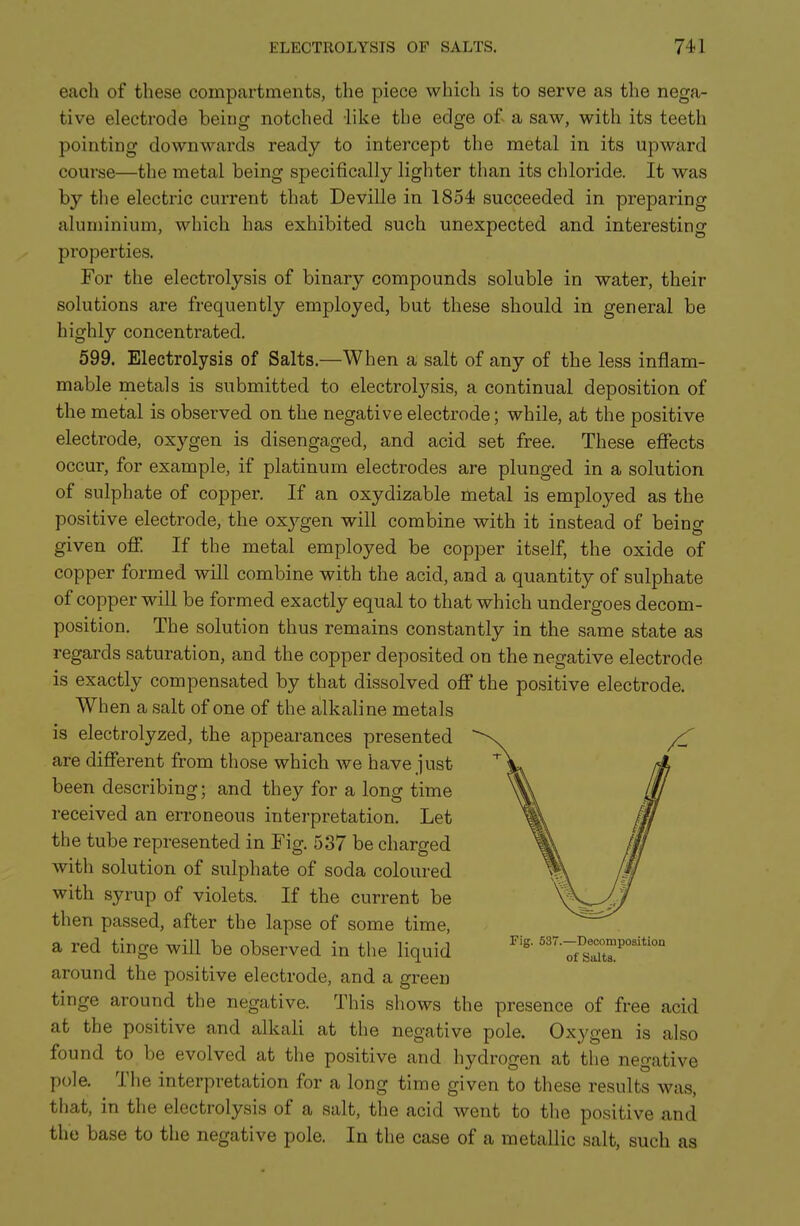 each of these compartments, the piece which is to serve as the nega- tive electrode being notched like the edge of- a saw, with its teeth pointing downwards ready to intercept the metal in its upward course—the metal being specifically lighter than its chloride. It was by the electric current that Deville in 1854 succeeded in preparing aluminium, which has exhibited such unexpected, and interesting properties. For the electrolysis of binary compounds soluble in water, their solutions are frequently employed, but these should in general be highly concentrated. 599. Electrolysis of Salts.—When a salt of any of the less inflam- mable metals is submitted to electrolj^sis, a continual deposition of the metal is observed on the negative electrode; while, at the positive electrode, oxygen is disengaged, and acid set free. These effects occur, for example, if platinum electrodes are plunged in a solution of sulphate of copper. If an oxydizable metal is employed as the positive electrode, the oxygen will combine with it instead of being given off. If the metal employed be copper itself, the oxide of copper formed will combine with the acid, and a quantity of sulphate of copper will be formed exactly equal to that which undergoes decom- position. The solution thus remains constantly in the same state as regards saturation, and the copper deposited on the negative electrode is exactly compensated by that dissolved off the positive electrode. When a salt of one of the alkaline metals is electrolyzed, the appearances presented are different from those which we have just been describing; and they for a long time received an erroneous interpretation. Let the tube represented in Fig. 537 be charged with solution of sulphate of soda coloured with syrup of violets. If the current be then passed, after the lapse of some time, a red tinge will be observed in the liquid '''7^?'°° around the positive electrode, and a green tinge around the negative. This shows the presence of free acid at the positive and alkali at the negative pole. Oxygen is also found to be evolved at the positive and hydrogen at the negative pole. The interpretation for a long time given to these results was, that, in the electrolysis of a salt, the acid went to the positive and the base to the negative pole. In the case of a metallic salt, such as