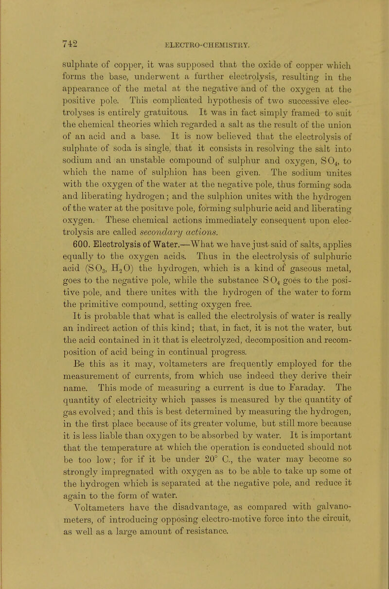 sulphate of copper, it was supposed that the oxide of copper which forms the base, underwent a further electrolysis, resulting in the appearance of the metal a.t the negative and of the oxygen at the positive pole. This complicated hypothesis of two successive elec- trolyses is entirely gratuitous. It was in fact simply framed to suit the chemical theories which regarded a salt as the result of the union of an acid and a base. It is now believed that the electrolysis of sulphate of soda is single, that it consists in resolving the salt into sodium and an unstable compound of sulphur and oxygen, SO4, to which the name of sulphion has been given. The sodium unites with the oxygen of the water at the negative pole, thus forming soda and liberating hydrogen; and the sulphion unites with the hydrogen of the water at the positive pole, forming sulphuric acid and liberating oxygen. These chemical actions immediately consequent upon elec- trolysis are called secondary actions. 600. Electrolysis of Water.—What we have just said of salts, applies equally to the oxygen acids. Thus in the electrolysis of sulphuric acid (SO3, HgO) the hydrogen, which is a kind of gaseous metal, goes to the negative pole, while the substance S O4 goes to the posi- tive pole, and there unites with the hydrogen of the water to form the primitive compound, setting oxygen free. It is probable that what is called the electrolysis of water is really an indirect action of this kind; that, in fact, it is not the water, but the acid contained in it that is electrolyzed, decomposition and recom- position of acid being in continual progress. Be this as it may, voltameters are frequently employed for the measurement of currents, from which use indeed they derive their name. This mode of measuring a current is due to Faraday. The quantity of electricity which passes is measured by the quantity of gas evolved; and this is best determined by measuring the hydrogen, in the first place because of its greater volume, but still more because it is less liable than oxygen to be absorbed by water. It is important that the temperature at which the operation is conducted should not be too low; for if it be under 20° C, the water may become so strongly impregnated with oxygen as to be able to take up some ot the hydrogen which is separated at the negative pole, and reduce it again to the form of water. Voltameters have the disadvantage, as compared with galvano- meters, of introducing opposing electro-motive force into the circuit, as well as a large amount of resistance.