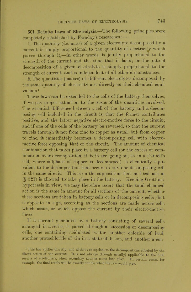 601. Definite Laws of Electrolysis—The following principles were completely established by Faraday's researches:— 1. The quantity (i.e. mass) of a given electrolyte decomposed by a current is simply proportional to the quantity of electricity which passes through it,—in other words, is jointly proportional to the streno-th of the current and the time that it lasts; or, the rate ol decomposition of a given electrolyte is simply proportional to the strength of current, and is independent of all other circumstances. 2. The quantities (masses) of different electrolytes decomposed by the same quantity of electricity are directly as their chemical equi- valents.^ These laws can be extended to the cells of the battery themselves, if we pay proper attention to the signs of the quantities involved. The essential difference between a cell of the battery and a decom- posing cell included in the circuit is, that the former contributes positive, and the latter negative electro-motive force to the circuit; and if one of the cells of the battery be reversed, so that the current travels through it not from zinc to copper as usual, but from copper to zinc, it immediately becomes a decomposing cell with electro- motive force opposing that of the circuit. The amount of chemical combination that takes place in a battery cell (or the excess of com- bination over decomposition, if both are going on, as in a Daniell's cell, where sulphate of copper is decomposed) is chemically equi- valent to the decomposition that occurs in any one decomposing cell in the same circuit. This is on the supposition that no local action (§ 521) is allowed to take place in the battery. Keeping Grotthus' hypothesis in view, we may therefore assert that the total chemical action is the same in amount for all sections of the current, whether these sections are taken in battery cells or in decomposing cells; but is opposite in sign, according as the sections are made across cells which assist, or which oppose the current by their electro-motive force. If a current generated by a battery consisting of several cells arranged in a series, is passed through a succession of decomposing cells, one containing acidulated water, another chloride of lead, another protochloride of tin in a state of fusion, and another a con- 1 This law applies directly, and without exception, to the decompositions effected by the direct action of the current. It is not always (though u.sually) applicable to the final results of electrolysis, when secondary actions come into play. In certain cases, for example, the final result will be exactly double what the law would give.