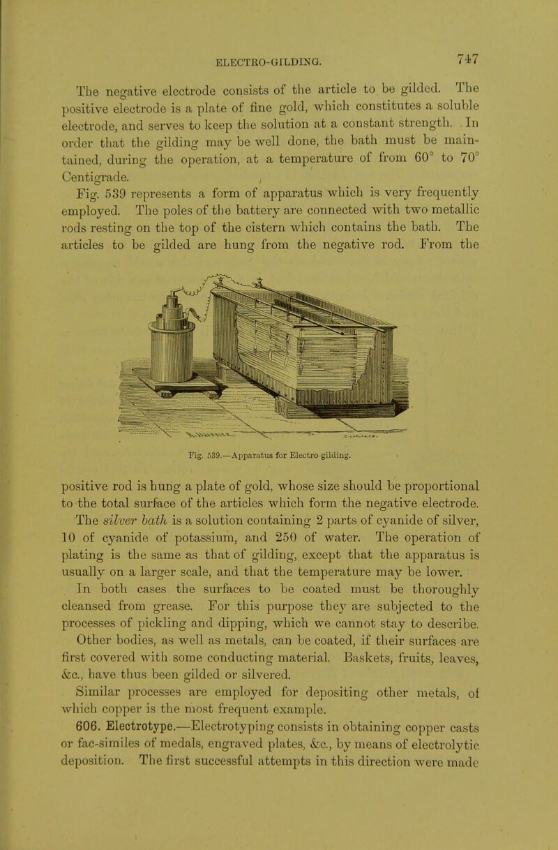 ELECTRO- GILDING. The negative electrode consists of the article to be gilded. The positive electrode is a plate of fine gold, which constitutes a soluble electrode, and serves to keep the solution at a constant strength. In order that the gilding may be well done, the bath must be main- tained, during the operation, at a temperature of from 60° to 70° Centigrade. , Fig. 539 represents a form of apparatus which is very frequently employed. The poles of the battery are connected with two metallic rods resting on the top of the cistern which contains the bath. The articles to be gilded are hung from the negative rod. From the Fig. 539.—Apparatus for Electro-gilding. positive rod is hung a plate of gold, whose size should be proportional to the total surface of the articles which form the negative electrode. The silver bath is a solution containing 2 parts of cyanide of silver, 10 of cyanide of potassium, and 250 of water. The operation of plating is the same as that of gilding, except that the apparatus is usually on a larger scale, and that the temperature may be lower. In both cases the surfaces to be coated must be thoroughly cleansed from grease. For this purpose they are subjected to the processes of pickling and dipping, which we cannot stay to describe. Other bodies, as well as metals, can be coated, if their surfaces are first covered with some conducting material. Baskets, fruits, leaves, &c., have thus been gilded or silvered. Similar processes are employed for depositing other metals, of which copper is the most frequent example. 606. Electrotype.—Electrotyping consists in obtaining copper casts or fac-similes of medals, engraved plates, &;c., by means of electrolytic deposition. The first successful attempts in this direction were made