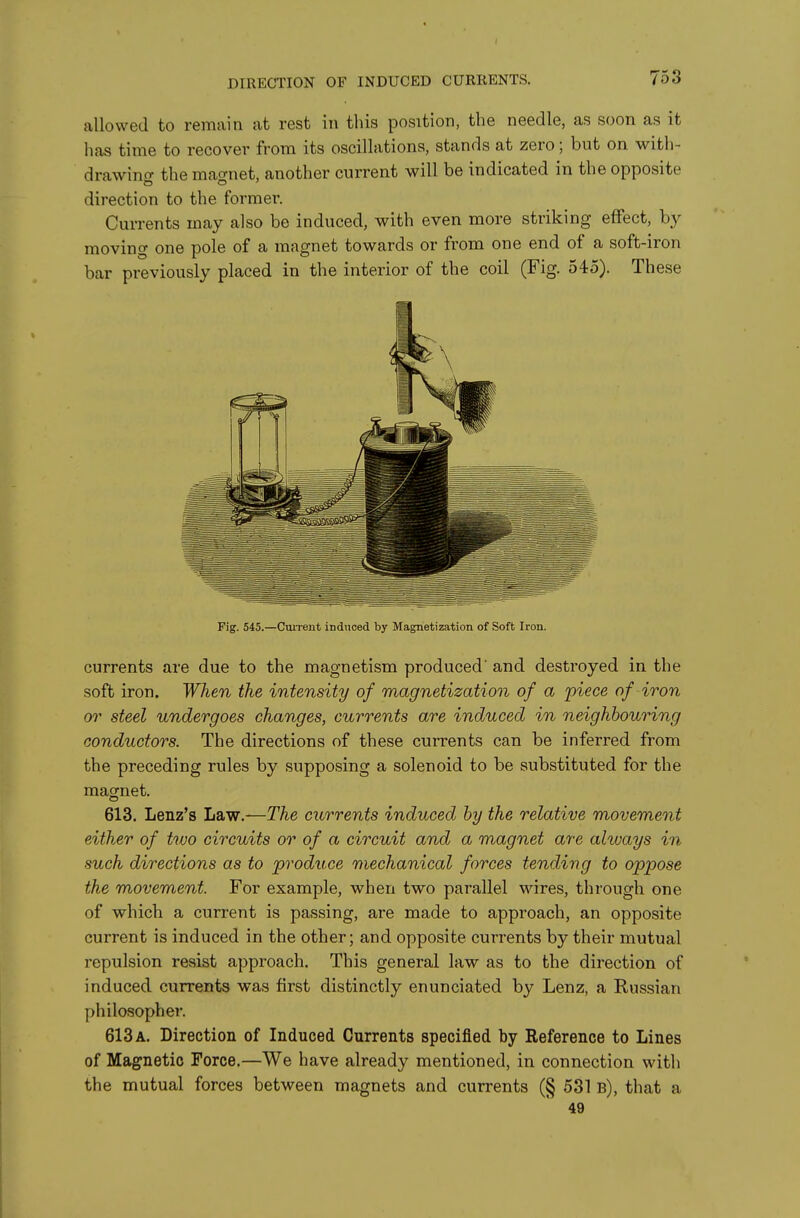 DIRECTION OF INDUCED CURRENTS, allowed to remain at rest in this position, the needle, as soon as it has time to recover from its oscillations, stands at zero; but on with- drawincr the mao-net, another current will be indicated in the opposite direction to the former. Currents may also be induced, with even more striking effect, by moving one pole of a magnet towards or from one end of a soft-iron bar previously placed in the interior of the coil (Fig. 545). These Fig. 545.—CmTent induced by Magnetization of Soft Iron. currents are due to the magnetism produced' and destroyed in the soft iron. When the intensity of magnetization of a 'piece of iron or steel undergoes changes, currents are induced in neighbouring conductors. The directions of these currents can be inferred from the preceding rules by supposing a solenoid to be substituted for the magnet. 613. Lenz's Law.—The currents induced by the relative movement either of two circuits or of a circuit and a magnet arc ahvays in such directions as to produce mechanical forces tending to oppose the movement. For example, when two parallel wires, through one of which a current is passing, are made to approach, an opposite current is induced in the other; and opposite currents by their mutual repulsion resist approach. This general law as to the direction of induced currents was first distinctly enunciated by Lenz, a Russian philosopher. 613 a. Direction of Induced Currents specified by Reference to Lines of Magnetic Force.—We have already mentioned, in connection with the mutual forces between magnets and currents (§ 531 b), that a 49