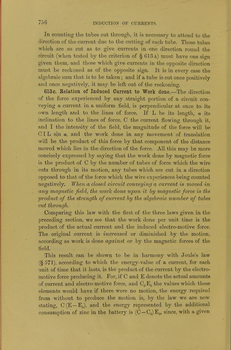 In counting the tubes cut through, it is necessary to attend to the direction of the current due to the cutting of each tube. Those tubes which are so cut as to give currents in one direction round the circuit (when tested by the criterion of § G13a) must have one sign given them, and those which give currents in the opposite direction must be reckoned as of the opposite sign. It is in every case the algebraic sum that is to be taken; and if a tube is cut once positively and once negatively, it may be left out of the reckoning. 613 c. Relation of Induced Current to Work done.—The direction of the force experienced by any straight portion of a circuit con- veying a current in a uniform field, is perpendicular at once to its own length and to the lines of force. If L be its length, a its inclination to the lines of force, C the current flowinof throucrh it, and I the intensity of the field, the magnitude of the force will be OIL s^n a, and the work done in any movement of translation will be the product of this force by that component of the distance moved which lies in the direction of the force. All this may be more concisely expressed by saying that the work done by magnetic force is the product of C by the number of tubes of force which the wire cuts through in its motion, any tubes which are cut in a direction opposed to that of the force which the wire experiences being counted negatively. When a closed circuit conveying a current is moved in any magnetic field, the work done upon it by magnetic force is the product of the strength of current by the algebraic number of tubes cut through. Comparing this law with the first of the three laws given in the preceding section, we see that the work done per unit time is the product of the actual current and the induced electro-motive force. The original current is increased or diminished by the motion, according as work is done against or by the magnetic forces of the field. This result can be shown to be in harmony with Joule's law (§ 571), according to which the energy-value of a current, for each unit of time that it lasts, is the product of the current by the electro- motive force producing it. For, if C and E denote the actual amounts of current and electro-motive force, and CqEq the values which these elements would have if there were no motion, the energy required from without to produce the motion is, by the law we are now stating, C(E —Eg), and the energy represented by the additional consumption of zinc in the battery is (C —Co)Eo, since, with a given