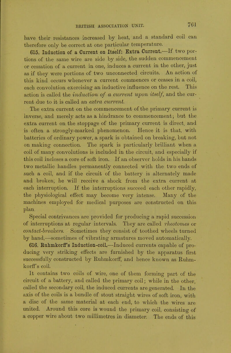 BRITISH ASSOCIATION UNIT, have their resistances increased by heat, and a standard coil can therefore only be correct at one particular temperature. 615. Induction of a Current on Itself: Extra Current—If two por- tions of tlie same wire are side by side, the sudden commencement or cessation of a current in one, induces a current in the other, just as if they were portions of two unconnected circuits. An action of this kind occurs whenever a current commences or ceases in a coil, each convolution exercising an inductive influence on the rest. This action is called the induction of a current upon itself, and the cur- rent due to it is called an extra current. The extra current on the commencement of the primary current is inverse, and merely acts as a hindrance to commencement; but the extra current on the stoppage of the primary current is direct and is often a strongly-marked phenomenon. Hence it is that, with batteries of ordinary power, a spark is obtained on breaking, but not on making connection. The spark is particularly brilliant when a coil of many convolutions is included in the circuit, and especially if this coil incloses a core of soft iron. If an observer holds in his hands two metallic handles permanently connected with the two ends of such a coil, and if the circuit of the battery is alternately made and broken, he will receive a shock from the extra current at each interruption. If the interruptions succeed each other rapidly, the physiological effect may become very intense. Many of the machines employed for medical purposes are constructed on this plan. Special contrivances are provided for producing a rapid succession of interruptions at regular intervals. They are called rheotomes or contact-breakers. Sometimes they consist of toothed wheels turned by hand,—sometimes of vibrating armatures moved automatically. 616. Ruhmkorff's Induction-coil.—Induced currents capable of pro- ducing very striking effects are furnished by the apparatus first successfully constructed by Euhmkorff, and hence known as Ruhm- korff's coil. It contains two coils of wire, one of them forming part of the circuit of a battery, and called the primary coil; while in the other, called the secondary coil, the induced currents are generated. In the axis of the coils is a bundle of stout straight wires of soft iron, with a disc of tlie same material at each end, to which the wires are united. Around this core is wound the primary coil, consisting of a copper wire about two millimetres in diameter. The ends of this