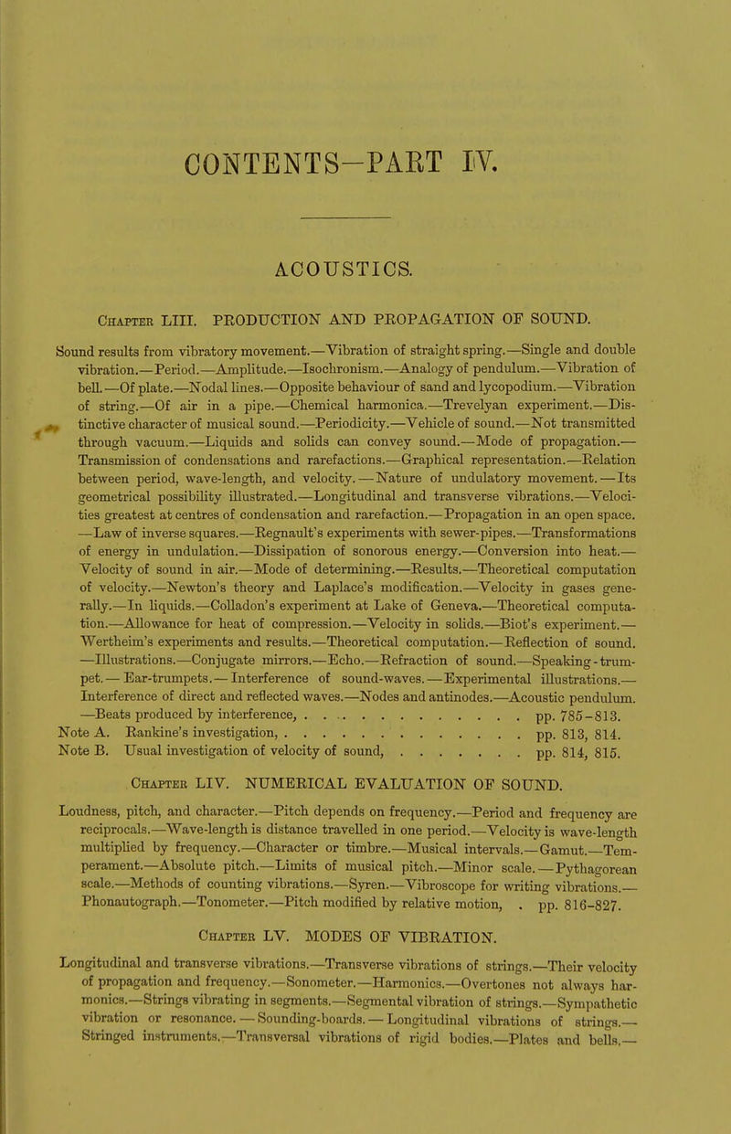 ACOUSTICS. Chapter LIII. PRODUCTION AND PROPAGATION OF SOUND. Sound results from vibratory movement.—Vibration of straight spring.—Single and double vibration.—Period.—Amplitude.—Isocbronism.—Analogy of pendulum.—Vibration of bell. —Of plate.—Nodal lines.—Opposite behaviour of sand and lycopodium.—Vibration of string.—Of air in a pipe.—Chemical harmonica.—Trevelyan experiment.—Dis- , tinctive character of musical sound.—Periodicity.—Vehicle of sound.—Not transmitted through vacuum.—Liquids and solids can convey sound.—Mode of propagation.— Transmission of condensations and rarefactions.—Graphical representation.—Relation between period, wave-length, and velocity.—Nature of undulatory movement.—Its geometrical possibility illustrated.—Longitudinal and transverse vibrations.—Veloci- ties greatest at centres of condensation and rarefaction.—Propagation in an open space. —Law of inverse squares.—Regnault's experiments with sewer-pipes.—Transformations of energy in undulation.—Dissipation of sonorous energy.—Conversion into heat.— Velocity of sound in air.—Mode of determining.—Results.—Theoretical computation of velocity.—Newton's theory and Laplace's modification.—Velocity in gases gene- rally.—In liquids.—CoUadon's experiment at Lake of Geneva.—Theoretical computa- tion.—Allowance for heat of compression.—Velocity in solids.—Blot's experiment.— Wertheim's experiments and results.—Theoretical computation.—Reflection of sound. —Illustrations.—Conjugate mirrors.—Echo.—Refraction of sound.—Speaking-trum- pet.— Ear-trumpets.— Interference of sound-waves.—Experimental illustrations.— Interference of direct and reflected waves.—Nodes and antinodes.—Acoustic pendiilum. —Beats produced by interference, pp. 785-813. Note A. Rankine's investigation, pp. 813, 814. Note B. Usual investigation of velocity of sound, pp. 814, 815. Chapter LIV. NUMERICAL EVALUATION OF SOUND. Loudness, pitch, and character.—Pitch depends on frequency.—Period and frequency are reciprocals.—Wave-length is distance travelled in one period.—Velocity is wave-length multipUed by frequency.—Character or timbre.—Musical intervals.—Gamut. Tem- perament.—Absolute pitch.—Limits of musical pitch.—Minor scale.—Pythagorean scale.—Methods of counting vibrations.—Sjrren.—Vibroscope for writing vibrations. Phonautograph.—Tonometer.—Pitch modified by relative motion, . pp. 816-827. Chapter LV. MODES OF VIBRATION. Longitudinal and transverse vibrations.—Transverse vibrations of strings.—Their velocity of propagation and frequency.—Sonometer.—Harmonics.—Overtones not always har- monics.—-Strings vibrating in segments.—Segmental vibration of strings.—Sympathetic vibration or resonance. — Sounding-boards. — Longitudinal vibrations of strings.— Stringed instruments.—Transversal vibrations of rigid bodies.—Plates and beUs.