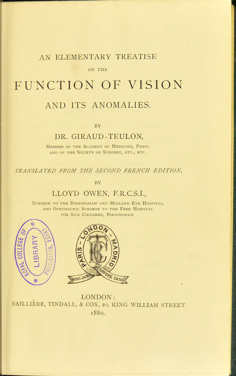 AN ELEMENTARY TREATISE ON THE FUNCTION OF VISION AND ITS ANOMALIES. BY DR. GIRAUD-TEULON, Member of the Academy of Medicine, Paris ; and of the society of surgery, etc., etc. TRANSLATED FROM THE SECOND FRENCH EDITION, BY LLOYD OWEN, F.R.C.S.I., Surgeon to the Birmingham and Midland Eye Hospital, AND Ophthalmic Surgeon to the Free Hospital FOR Sick Children, Birmingham. LONDON: BAILLIERE, TINDALL, & COX, 20, KING WILLIAM STREET. t88o.