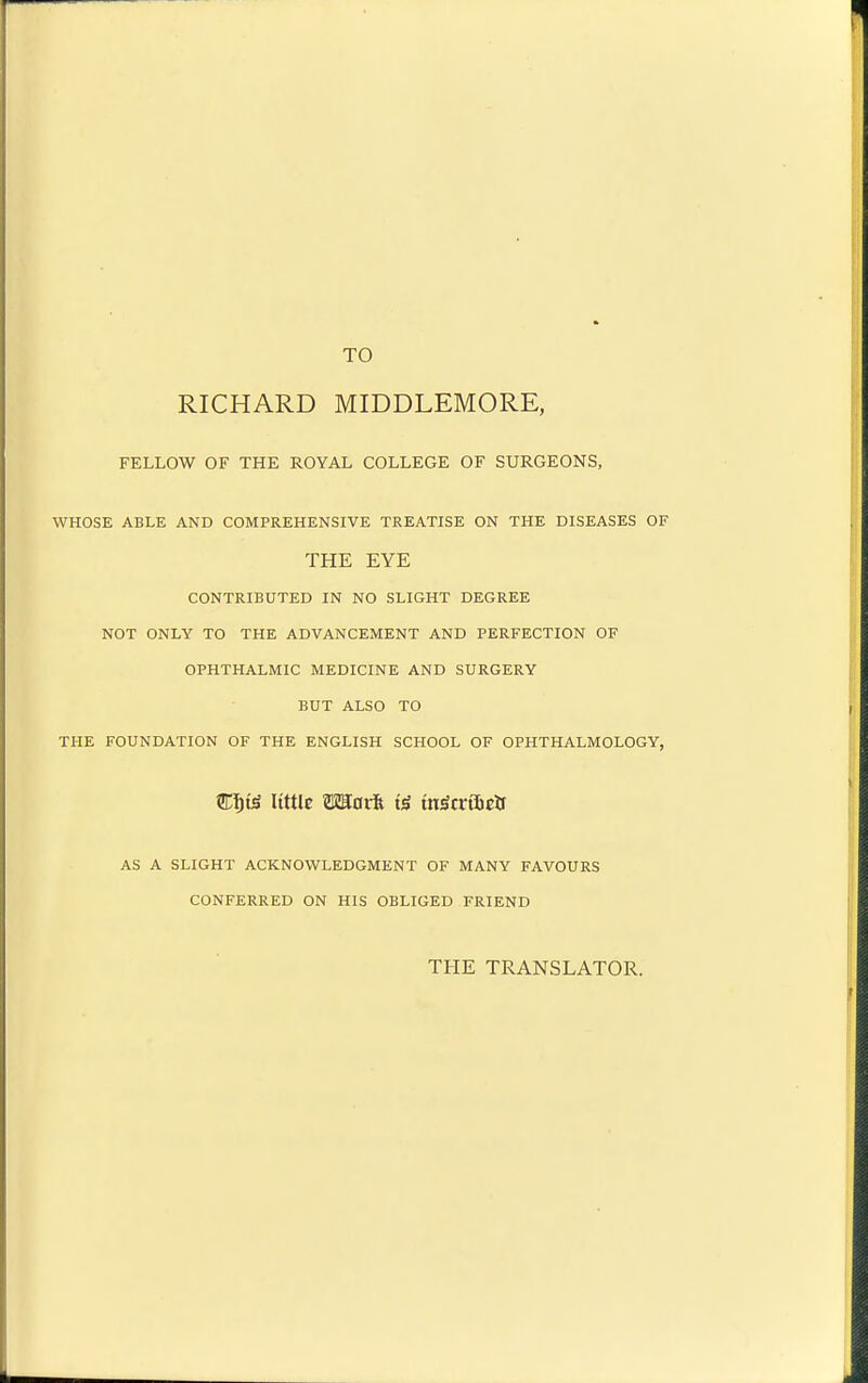 TO RICHARD MIDDLEMORE, FELLOW OF THE ROYAL COLLEGE OF SURGEONS, WHOSE ABLE AND COMPREHENSIVE TREATISE ON THE DISEASES OF THE EYE CONTRIBUTED IN NO SLIGHT DEGREE NOT ONLY TO THE ADVANCEMENT AND PERFECTION OF OPHTHALMIC MEDICINE AND SURGERY BUT ALSO TO THE FOUNDATION OF THE ENGLISH SCHOOL OF OPHTHALMOLOGY, m^i^ little matk inScvibzts AS A SLIGHT ACKNOWLEDGMENT OF MANY FAVOURS CONFERRED ON HIS OBLIGED FRIEND THE TRANSLATOR.