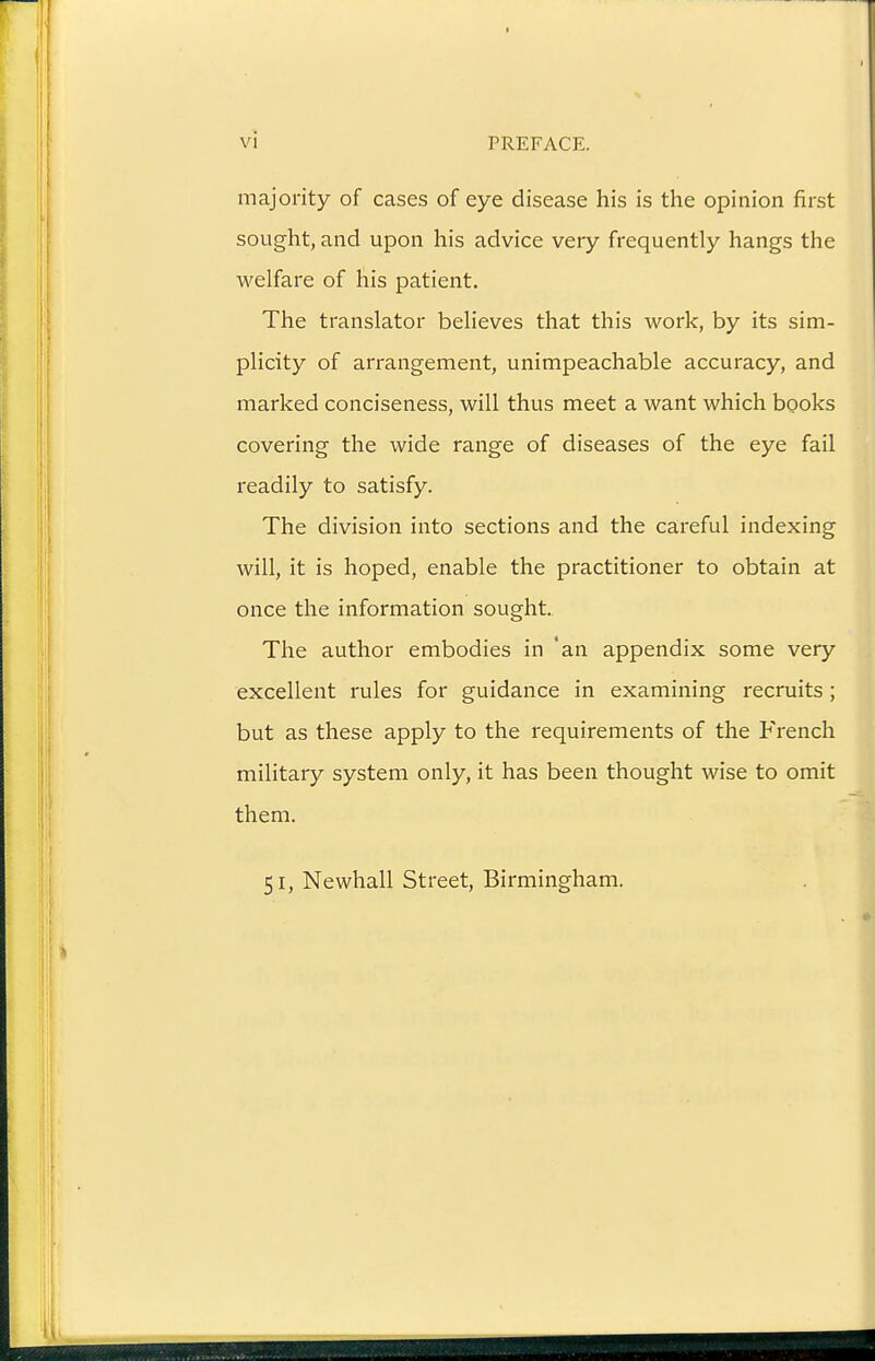 majority of cases of eye disease his is the opinion first sought, and upon his advice very frequently hangs the welfare of his patient. The translator believes that this work, by its sim- plicity of arrangement, unimpeachable accuracy, and marked conciseness, will thus meet a want which books covering the wide range of diseases of the eye fail readily to satisfy. The division into sections and the careful indexing will, it is hoped, enable the practitioner to obtain at once the information sought. The author embodies in 'an appendix some very excellent rules for guidance in examining recruits; but as these apply to the requirements of the French military system only, it has been thought wise to omit them. 51, Newhall Street, Birmingham.