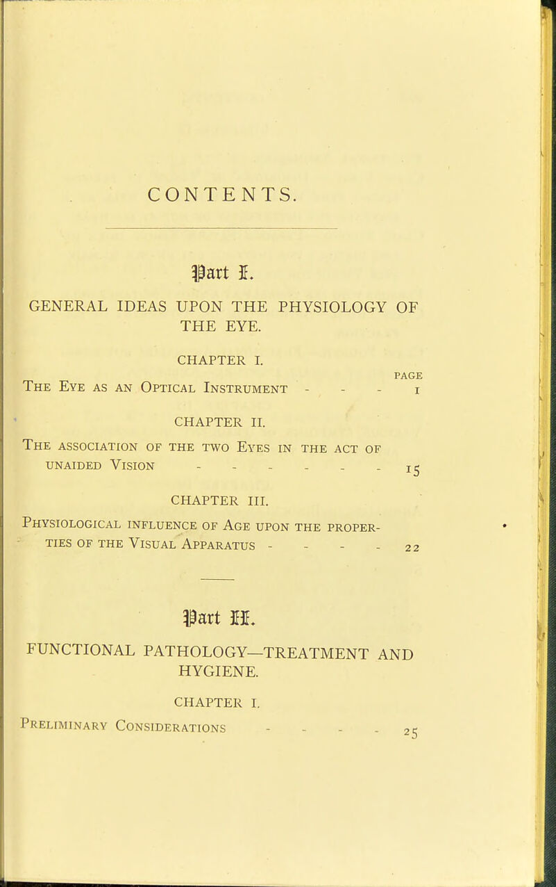 CONTENTS. ^art 1. GENERAL IDEAS UPON THE PHYSIOLOGY OF THE EYE. CHAPTER I. PAGE The Eye as an Optical Instrument - - - i CHAPTER n. The association of the two Eyes in the act of unaided Vision - - - - . - 15 CHAPTER III. Physiological influence of Age upon the proper- ties OF THE Visual Apparatus - - - - 22 FUNCTIONAL PATHOLOGY—TREATMENT AND HYGIENE. CHAPTER I. Preliminary Considerations - - - - 2: