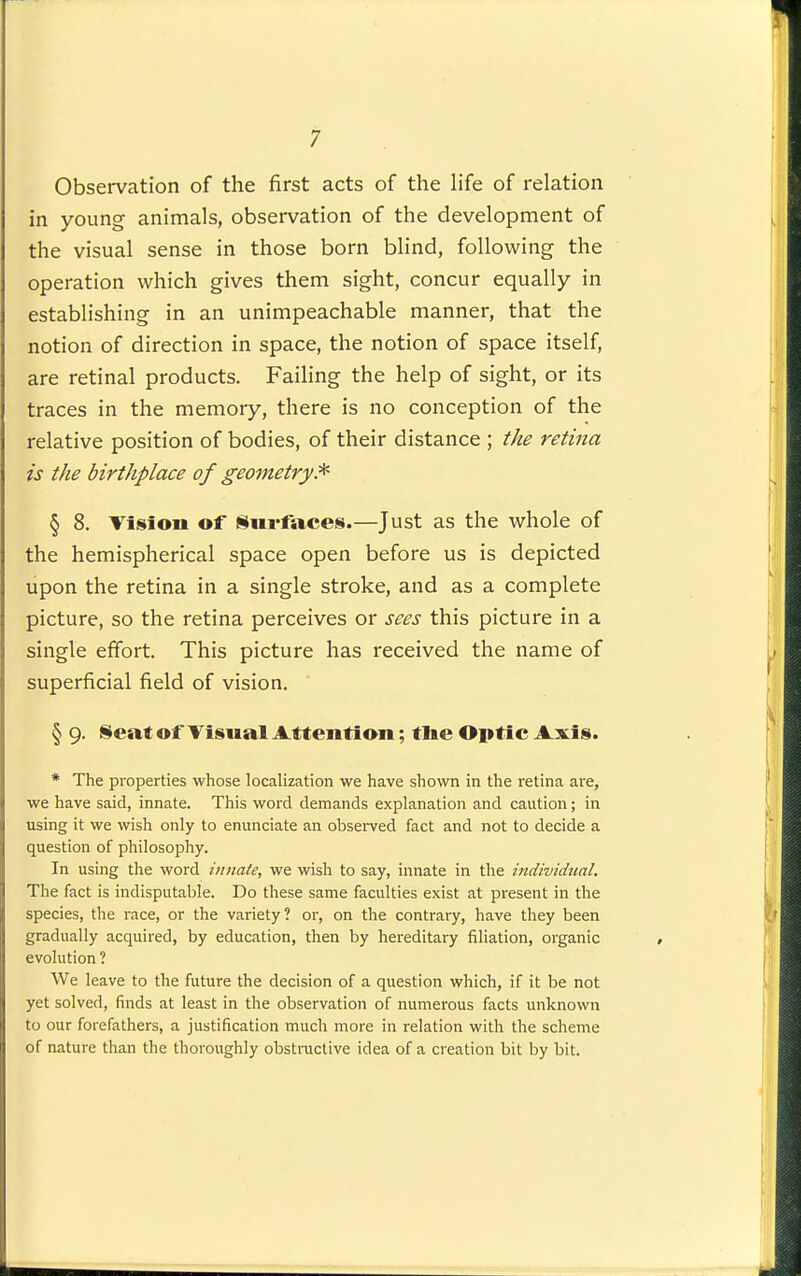 Observation of the first acts of the life of relation in young animals, observation of the development of the visual sense in those born blind, following the operation which gives them sight, concur equally in establishing in an unimpeachable manner, that the notion of direction in space, the notion of space itself, are retinal products. Faihng the help of sight, or its traces in the memory, there is no conception of the relative position of bodies, of their distance ; the retina is the birthplace of geometry.^ § 8. Tision of Surfaces.—Just as the whole of the hemispherical space open before us is depicted upon the retina in a single stroke, and as a complete picture, so the retina perceives or sees this picture in a single effort. This picture has received the name of superficial field of vision. § 9. §eat of Tisual Attention; tlie Optic Axis. * The properties whose localization we have shown in the retina are, we have said, innate. This word demands explanation and caution; in using it we wish only to enunciate an obsei-ved fact and not to decide a question of philosophy. In using the word innate, we wish to say, innate in the individual. The fact is indisputable. Do these same faculties exist at present in the species, the race, or the variety? or, on the contrary, have they been gradually acquired, by education, then by hereditary filiation, organic evolution ? We leave to the future the decision of a question which, if it be not yet solved, finds at least in the observation of numerous facts unknown to our forefathers, a justification much more in relation with the scheme of nature than the thoroughly obstructive idea of a creation bit by bit.