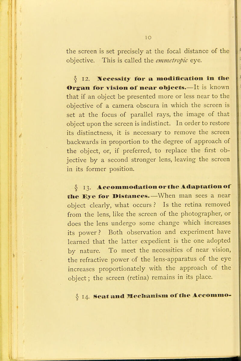 the screen is set precisely at the focal distance of the objective. This is called the emmetropic eye. § 12. ]¥ece8i8ity for a modificatioii in tlie Org-aii for vigion of near ol»jects.—It is known that if an object be presented more or less near to the objective of a camera obscura in which the screen is set at the focus of parallel rays, the image of that object upon the screen is indistinct. In order to restore its distinctness, it is necessary to remove the screen backwards in proportion to the degree of approach of the object, or, if preferred, to replace the first ob- jective by a second stronger lens, leaving the screen in its former position. § 13. Accommodation or tlie Adaptation of tlie Eye for Distances.—When man sees a near object clearly, what occurs 1 Is the retina removed from the lens, like the screen of the photographer, or does the lens undergo some change which increases its power } Both observation and experiment have learned that the latter expedient is the one adopted by nature. To meet the necessities of near vision, the refractive power of the lens-apparatus of the eye increases proportionately with the approach of the object; the screen (retina) remains in its place. § 14. Seat and Meclianism of tlie Accommo-