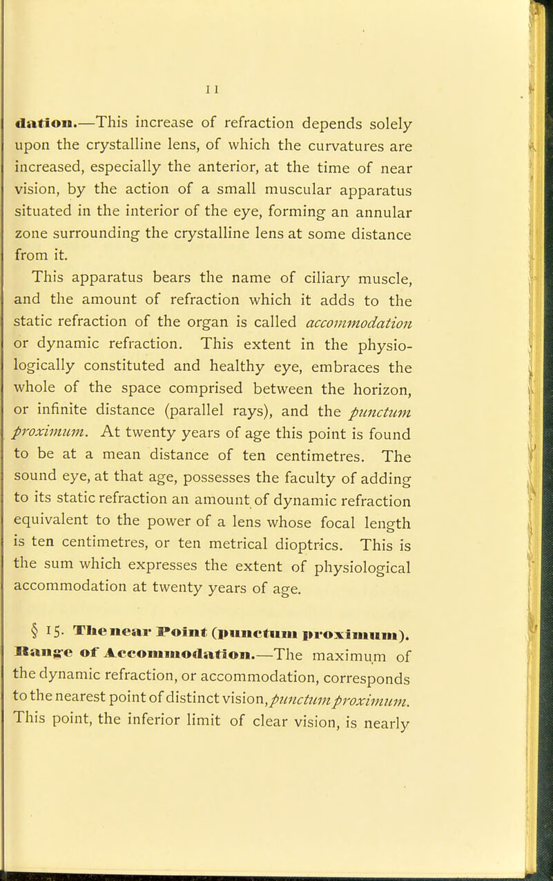 dation.—This increase of refraction depends solely upon the crystalline lens, of which the curvatures are increased, especially the anterior, at the time of near vision, by the action of a small muscular apparatus situated in the interior of the eye, forming an annular zone surrounding the crystalline lens at some distance from it. This apparatus bears the name of ciliary muscle, and the amount of refraction which it adds to the static refraction of the organ is called accommodation or dynamic refraction. This extent in the physio- logically constituted and healthy eye, embraces the whole of the space comprised between the horizon, or infinite distance (parallel rays), and the pimctum proximim. At twenty years of age this point is found to be at a mean distance of ten centimetres. The sound eye, at that age, possesses the faculty of adding to its static refraction an amount of dynamic refraction equivalent to the power of a lens whose focal length is ten centimetres, or ten metrical dioptrics. This is the sum which expresses the extent of physiological accommodation at twenty years of age. § 15. TIte near Point (imnctiim proximum). Ilang-e of Accommodation—The maximum of the dynamic refraction, or accommodation, corresponds to the nearest point of distinct vision,ptinctiimproximiim. This point, the inferior limit of clear vision, is nearly