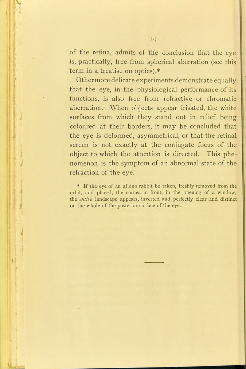 H of the retina, admits of the conclusion that the eye is, practically, free from spherical aberration (see this term in a treatise on optics).* Othermore delicate experiments demonstrate equally that the eye, in the physiological performance of its functions, is also free from refractive or chromatic aberration. When objects appear irisated, the white surfaces from which they stand out in relief being coloured at their borders, it may be concluded that the eye is deformed, asymmetrical, or that the retinal screen is not exactly at the conjugate focus of the object to which the attention is directed. This phe- nomenon is the symptom of an abnormal state of the refraction of the eye. * If the eye of an albino rabbit be taken, freshly removed from the orbit, and placed, the cornea in front, in the opening of a window, the entire landscape appears, inverted and perfectly clear and distinct on the whole of the posterior surface of the eye.