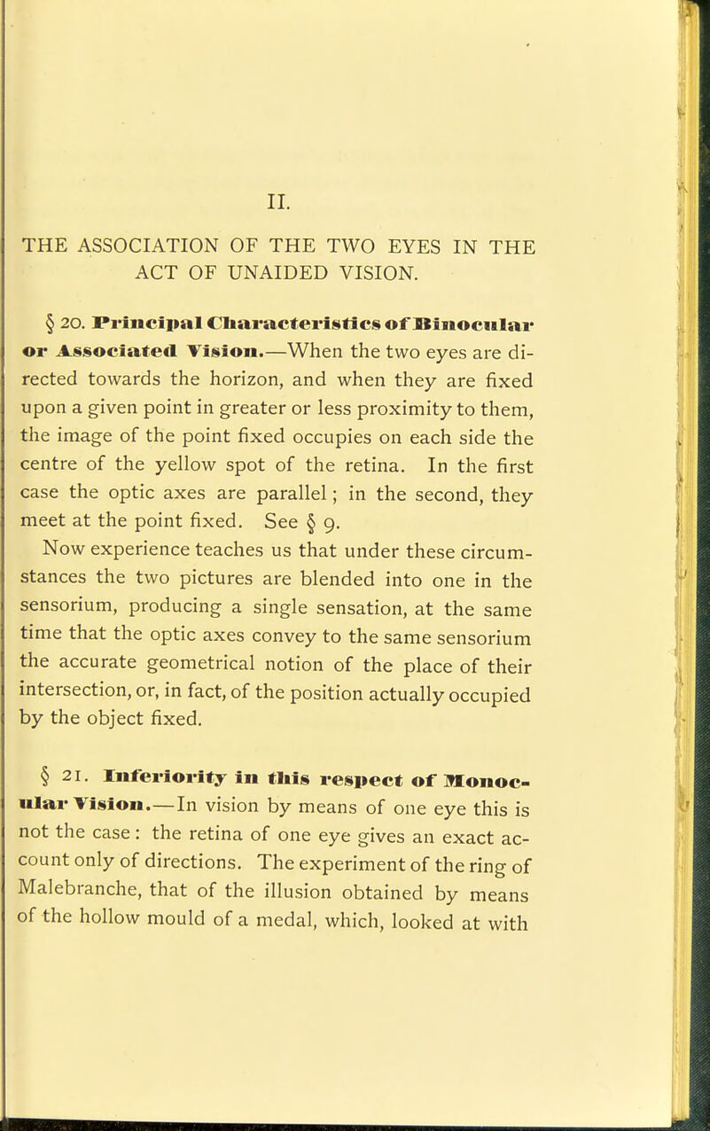 11. THE ASSOCIATION OF THE TWO EYES IN THE ACT OF UNAIDED VISION. § 20. Princiiial Cliaracteristics of SinocHlai* or Associated Tisioii.—When the two eyes are di- rected towards the horizon, and when they are fixed upon a given point in greater or less proximity to them, the image of the point fixed occupies on each side the centre of the yellow spot of the retina. In the first case the optic axes are parallel; in the second, they meet at the point fixed. See § 9. Now experience teaches us that under these circum- stances the two pictures are blended into one in the sensorium, producing a single sensation, at the same time that the optic axes convey to the same sensorium the accurate geometrical notion of the place of their intersection, or, in fact, of the position actually occupied by the object fixed. § 21. Infei-ioi Uy in tliU respect of Monoc- ular Tision.—In vision by means of one eye this is not the case: the retina of one eye gives an exact ac- count only of directions. The experiment of the ring of Malebranche, that of the illusion obtained by means of the hollow mould of a medal, which, looked at with