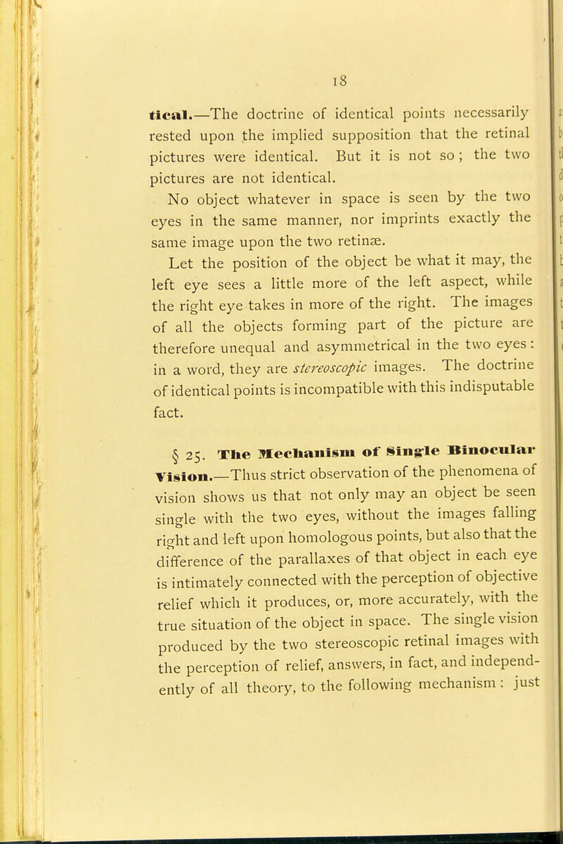 tical.—The doctrine of identical points necessarily rested upon the implied supposition that the retinal pictures were identical. But it is not so ; the two pictures are not identical. No object whatever in space is seen by the two eyes in the same manner, nor imprints exactly the same image upon the two retinae. Let the position of the object be what it may, the left eye sees a little more of the left aspect, while the right eye takes in more of the right. The images of all the objects forming part of the picture are therefore unequal and asymmetrical in the two eyes : in a word, they are stereoscopic images. The doctrine of identical points is incompatible with this indisputable fact. § 25. Tlie Mecliaiiism of Siiig-le Binocular Vision Thus strict observation of the phenomena of vision shows us that not only may an object be seen single with tlie two eyes, without the images falling right and left upon homologous points, but also that the difference of the parallaxes of that object in each eye is intimately connected with the perception of objective relief which it produces, or, more accurately, Avith the true situation of the object in space. The single vision produced by the two stereoscopic retinal images with the perception of relief, answers, in fact, and independ- ently of all theory, to the following mechanism : just