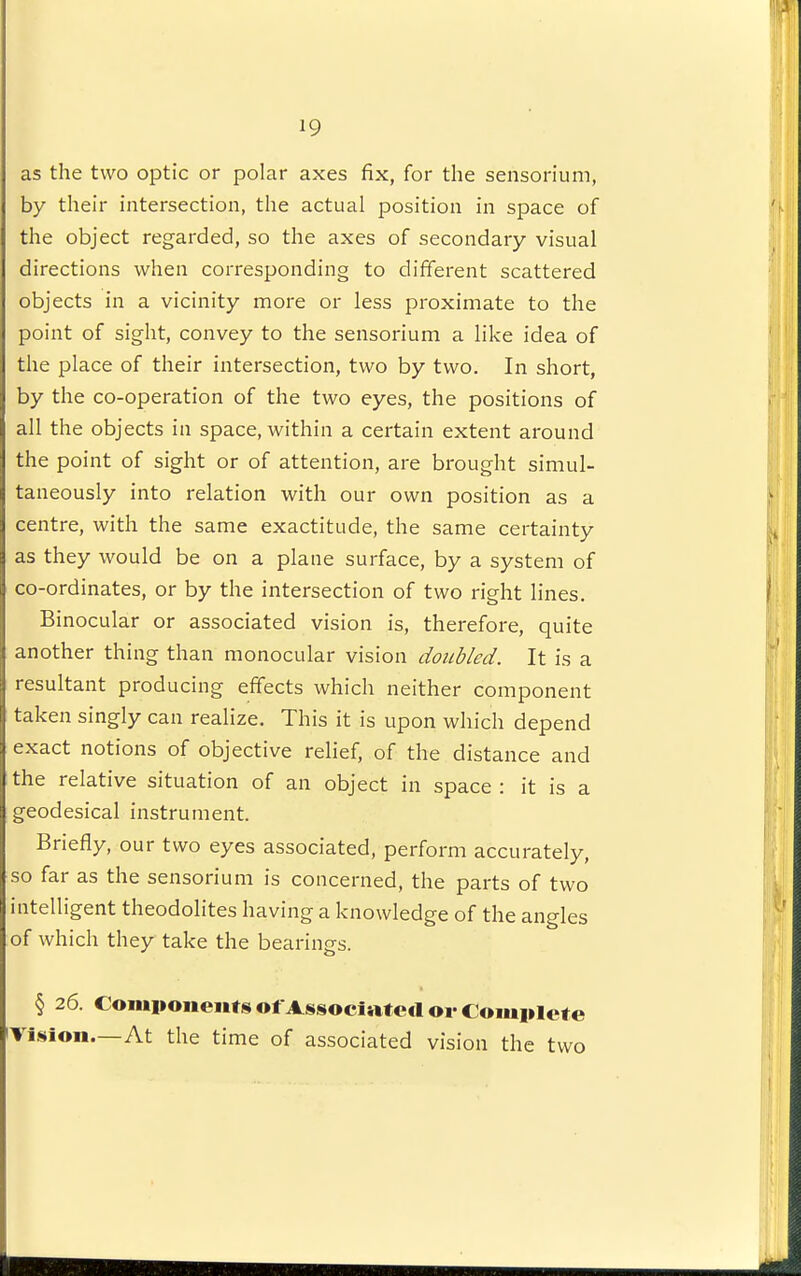 as the two optic or polar axes fix, for the sensorium, by their intersection, the actual position in space of the object regarded, so the axes of secondary visual directions when corresponding to different scattered objects in a vicinity more or less proximate to the point of sight, convey to the sensorium a like idea of the place of their intersection, two by two. In short, by the co-operation of the two eyes, the positions of all the objects in space, within a certain extent around the point of sight or of attention, are brought simul- taneously into relation with our own position as a centre, with the same exactitude, the same certainty as they would be on a plane surface, by a system of co-ordinates, or by the intersection of two right lines. Binocular or associated vision is, therefore, quite another thing than monocular vision doubled. It is a resultant producing effects which neither component taken singly can realize. This it is upon which depend exact notions of objective relief, of the distance and the relative situation of an object in space : it is a geodesical instrument. Briefly, our two eyes associated, perform accurately, so far as the sensorium is concerned, the parts of two intelligent theodolites having a knowledge of the angles of which they take the bearings. § 26. Coiiu»oneiifsofAssociaf e<l or Complete iVLsion.—At the time of associated vision the two