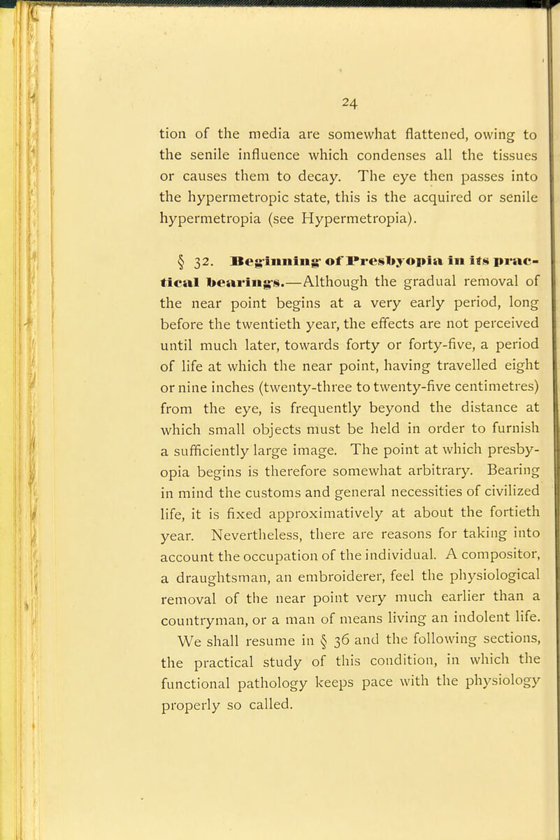 24 tion of the media are somewhat flattened, owing to the senile influence which condenses all the tissues or causes them to decay. The eye then passes into the hypermetropic state, this is the acquired or senile liypermetropia (see Hypermetropia). § 32. Begiiiiiiiig-of l»resbyoi»ia in its prac- tical 1>eai*iiig-s.—Although the gradual removal of the near point begins at a very early period, long before the twentieth year, the effects are not perceived until much later, towards forty or forty-five, a period of life at which the near point, having travelled eight or nine inches (twenty-three to twenty-five centimetres) from the eye, is frequently beyond the distance at which small objects must be held in order to furnish a sufficiently large image. The point at which presby- opia begins is therefore somewhat arbitrary. Bearing in mind the customs and general necessities of civilized life, it is fixed approximatively at about the fortieth year. Nevertheless, there are reasons for taking into account the occupation of the individual. A compositor, a draughtsman, an embroiderer, feel the physiological removal of the near point very much earlier than a countryman, or a man of means living an indolent life. We shall resume in § 36 and the following sections, the practical study of this condition, in which the functional pathology keeps pace with the physiology properly so called.