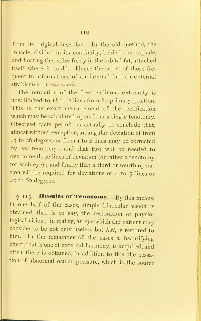 from its original insertion. In the old method, the muscle, divided in its continuity, behind the capsule, and floating thereafter freely in the orbital fat, attached itself where it could. Hence the secret of those fre- quent transformations of an internal into an external strabismus, or vice versa. The retraction of the free tendinous extremity is now limited to to 2 lines from its primary position. This is the exact measurement of the rectification which may be calculated upon from a single tenotomy. Observed facts permit us actually to conclude that, almost without exception, an angular deviation of from 13 to 26 degrees or from i to 2 lines may be corrected by one tenotomy; and that two will be needed to overcome three lines of deviation (or rather a tenotomy for each eye); and finally that a third or fourth opera- tion will be required for deviations of 4 to 5 lines or 45 to 60 degrees. § 113. Results of Tenotomy.—By this means, in one half of the cases, simple binocular vision is obtained, that is to say, the restoration of physio- logical vision ; in reality, an eye which the patient may consider to be not only useless but lost, is restored to him. In the remainder of the cases a beautifying effect, that is one of external harmony, is acquired, and often there is obtained, in addition to this, the cessa- tion of abnormal ocular pressure, which is the source