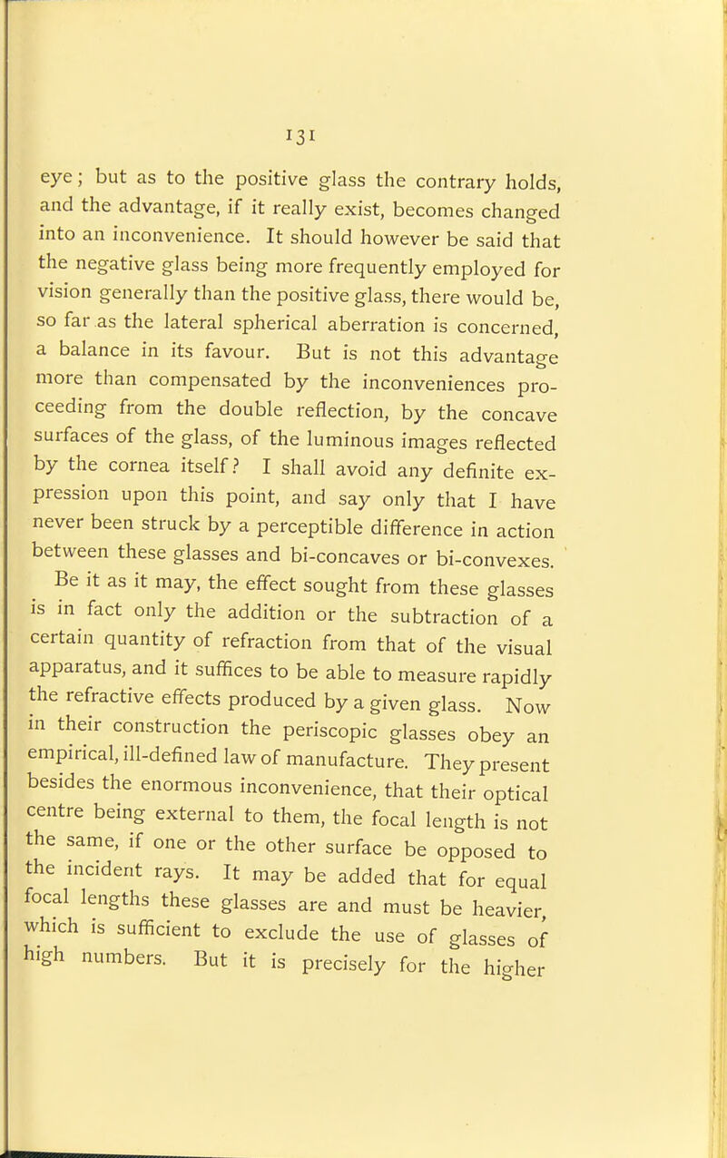 eye; but as to the positive glass the contrary holds, and the advantage, if it really exist, becomes changed into an inconvenience. It should however be said that the negative glass being more frequently employed for vision generally than the positive glass, there would be, so far as the lateral spherical aberration is concerned, a balance in its favour. But is not this advantage more than compensated by the inconveniences pro- ceeding from the double reflection, by the concave surfaces of the glass, of the luminous images reflected by the cornea itself.? I shall avoid any definite ex- pression upon this point, and say only that I have never been struck by a perceptible diflbrence in action between these glasses and bi-concaves or bi-convexes. Be it as it may, the effect sought from these glasses is in fact only the addition or the subtraction of a certain quantity of refraction from that of the visual apparatus, and it suffices to be able to measure rapidly the refractive effects produced by a given glass. Now in their construction the periscopic glasses obey an empirical, ill-defined law of manufacture. They present besides the enormous inconvenience, that their optical centre being external to them, the focal length is not the same, if one or the other surface be opposed to the nicident rays. It may be added that for equal focal lengths these glasses are and must be heavier which is sufficient to exclude the use of glasses of high numbers. But it is precisely for the higher