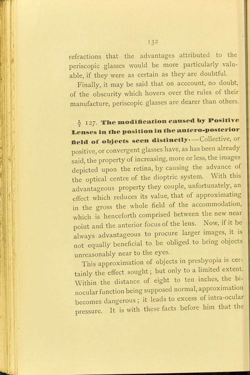 I 132 refractions that the advantages attributed to the periscopic glasses would be more particularly valu- able, if they were as certain as they are doubtful. Finally, it may be said that on acccount, no doubt, of the obscurity which hovers over the rules of their manufacture, periscopic glasses are dearer than others. § 127. Tlie modiflcatioii cattserttoy Positive liCuses in tlte po-sitionin tlie aiitei o-posterior fieW of olijects seen distinctly Collective, or positive, or convergent glasses have, as has been already said, the property of increasing, more or less, the images depicted upon the retina, by causing the advance of the optical centre of the dioptric system. With this advantageous property they couple, unfortunately, an effect which reduces its value, that of approximating in the gross the whole field of the accommodation, which is henceforth comprised between the new near point and the anterior focus of the lens. Now, if it be always advantageous to procure larger images, it is not equally beneficial to be obliged to bring objects unreasonably near to the eyes. This approximation of objects in presbyopia is cer- tainly the effect sought; but only to a limited extent. Within the distance of eight to ten inches, the bi- nocular function being supposed normal, approximation becomes dangerous ; it leads to excess of intra-ocular pressure It is with these facts before him that the