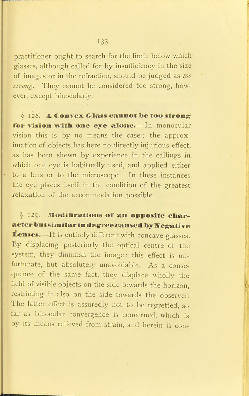practitioner ought to search for the limit below which glasses, although called for by insufficiency in the size of images or in the refraction, should be judged as too strong. They cannot be considered too strong, how- ever, except binocularly. § 128. A Coiivex 01as§ cannot Ite too strong- tor vision witli one eye alone.—In monocular vision this is by no means the case; the approx- imation of objects has here no directly injurious effect, as has been shewn by experience in the callings in which one eye is habitually used, and applied either to a lens or to the microscope. In these instances the eye places itself in the condition of the greatest relaxation of the accommodation possible. § 129. Moflitications of an opposite char- acter Init similar in deg-ree caused by IVeg-ati ve liCnses.—It is entirely different with concave glasses. By displacing posteriorly the optical centre of the system, they diminish the image : this effect is un- fortunate, but absolutely unavoidable. As a conse- quence of the same fact, they displace wholly the field of visible objects on the side towards the horizon, restricting it also on the side towards the observer. The latter effect is assuredly not to be regretted, so far as binocular convergence is concerned, which is by its means relieved from strain, and herein is con-