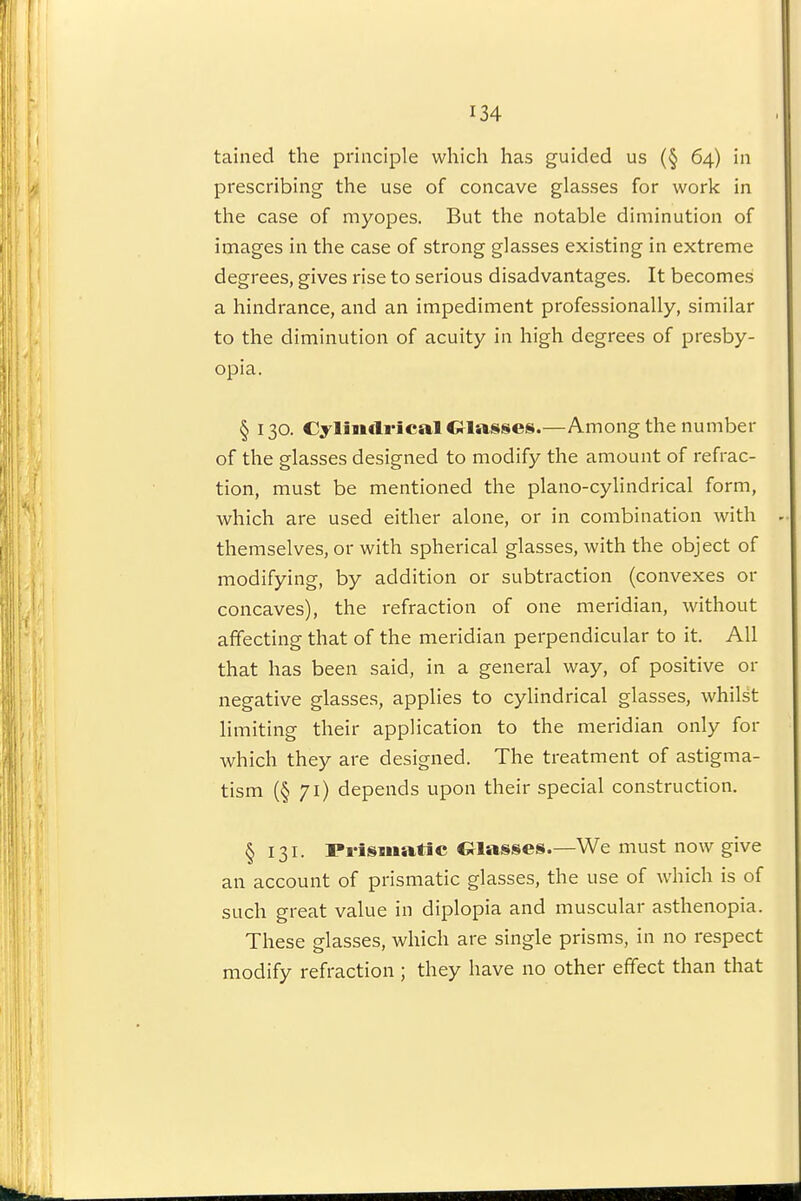 tained the principle which has guided us (§ 64) in prescribing the use of concave glasses for work in the case of myopes. But the notable diminution of images in the case of strong glasses existing in extreme degrees, gives rise to serious disadvantages. It becomes a hindrance, and an impediment professionally, similar to the diminution of acuity in high degrees of presby- opia. § 130. Cylimli-ical Classes.—Among the number of the glasses designed to modify the amount of refrac- tion, must be mentioned the piano-cylindrical form, which are used either alone, or in combination with themselves, or with spherical glasses, with the object of modifying, by addition or subtraction (convexes or concaves), the refraction of one meridian, without affecting that of the meridian perpendicular to it. All that has been said, in a general way, of positive or negative glasses, applies to cylindrical glasses, whilst limiting their application to the meridian only for which they are designed. The treatment of astigma- tism (§71) depends upon their special construction. § 131. Prismatic Classes.—We must now give an account of prismatic glasses, the use of which is of such great value in diplopia and muscular asthenopia. These glasses, which are single prisms, in no respect modify refraction; they have no other effect than that