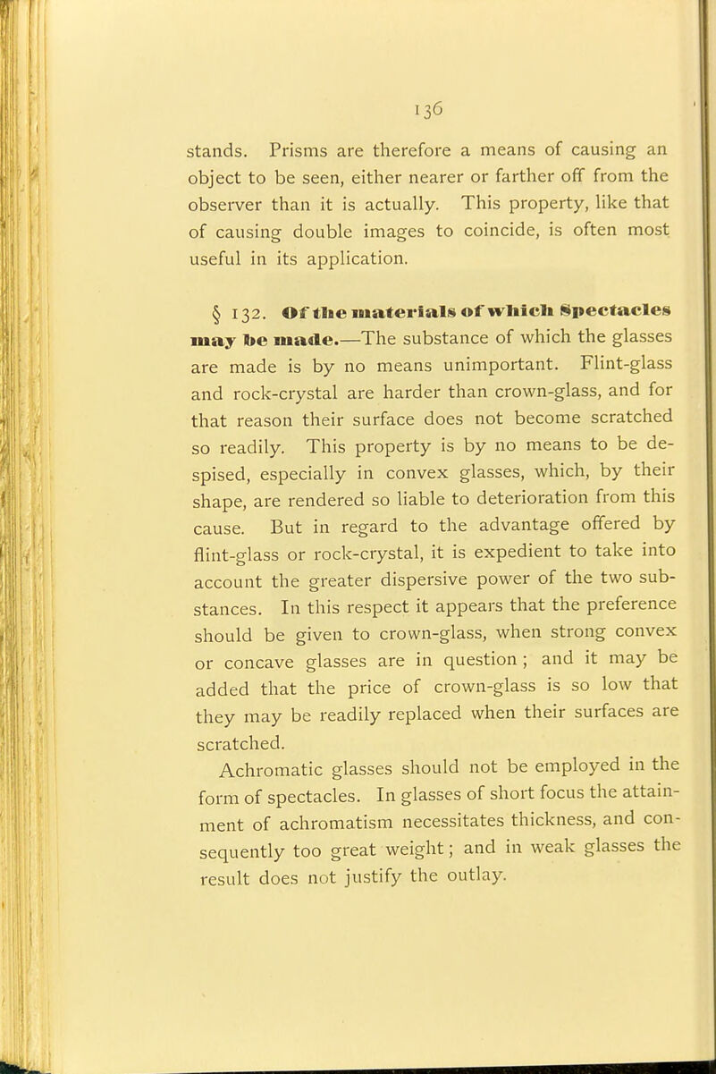 stands. Prisms are therefore a means of causing an object to be seen, either nearer or farther off from the observer than it is actually. This property, like that of causing double images to coincide, is often most useful in its application. §132. Of tlie materials of wliicli Spectacles may l»e made.—The substance of which the glasses are made is by no means unimportant. Flint-glass and rock-crystal are harder than crown-glass, and for that reason their surface does not become scratched so readily. This property is by no means to be de- spised, especially in convex glasses, which, by their shape, are rendered so liable to deterioration from this cause. But in regard to the advantage offered by flint-glass or rock-crystal, it is expedient to take into account the greater dispersive power of the two sub- stances. In this respect it appears that the preference should be given to crown-glass, when strong convex or concave glasses are in question ; and it may be added that the price of crown-glass is so low that they may be readily replaced when their surfaces are scratched. Achromatic glasses should not be employed in the form of spectacles. In glasses of short focus the attain- ment of achromatism necessitates thickness, and con- sequently too great weight; and in weak glasses the result does not justify the outlay.