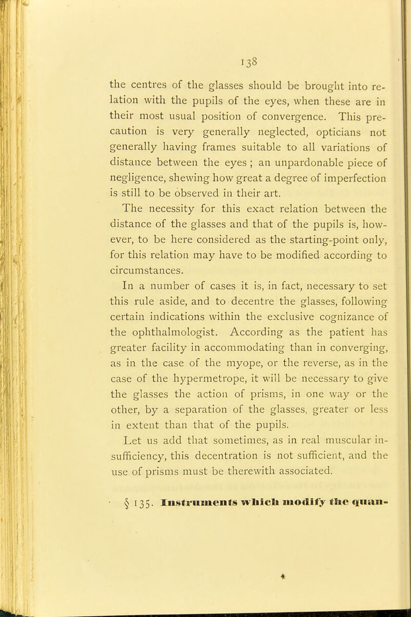 the centres of the glasses should be brought into re- lation with the pupils of the eyes, when these are in their most usual position of convergence. This pre- caution is very generally neglected, opticians not generally having frames suitable to all variations of distance between the eyes ; an unpardonable piece of negligence, shewing how great a degree of imperfection is still to be observed in their art. The necessity for this exact relation between the distance of the glasses and that of the pupils is, how- ever, to be here considered as the starting-point only, for this relation may have to be modified according to circumstances. In a number of cases it is, in fact, necessary to set this rule aside, and to decentre the glasses, following certain indications within the exclusive cognizance of the ophthalmologist. According as the patient has greater facility in accommodating than in converging, as in the case of the myope, or the reverse, as in the case of the hypermetrope, it will be necessary to give the glasses the action of prisms, in one way or the other, by a separation of the glasses, greater or less in extent than that of the pupils. Let us add that sometimes, as in real muscular in- sufficiency, this decentration is not sufficient, and the use of prisms must be therewith associated. §135. rnstriiments wliicli modify tlie qnan- ♦