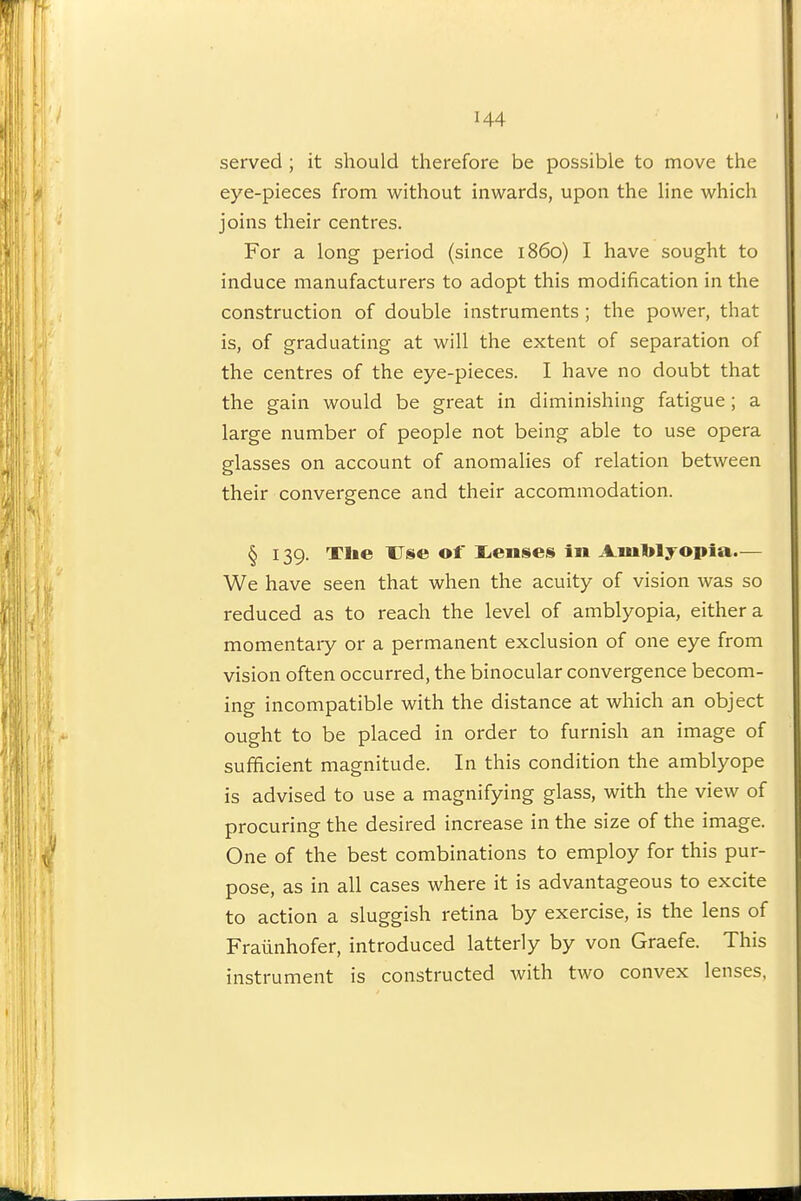 served ; it should therefore be possible to move the eye-pieces from without inwards, upon the line which joins their centres. For a long period (since i860) I have sought to induce manufacturers to adopt this modification in the construction of double instruments ; the power, that is, of graduating at will the extent of separation of the centres of the eye-pieces. I have no doubt that the gain would be great in diminishing fatigue; a large number of people not being able to use opera glasses on account of anomalies of relation between their convergence and their accommodation. § 139. Tlie Use of liCnses in A.ml>lyopia— We have seen that when the acuity of vision was so reduced as to reach the level of amblyopia, either a momentary or a permanent exclusion of one eye from vision often occurred, the binocular convergence becom- ing incompatible with the distance at which an object ought to be placed in order to furnish an image of sufficient magnitude. In this condition the amblyope is advised to use a magnifying glass, with the view of procuring the desired increase in the size of the image. One of the best combinations to employ for this pur- pose, as in all cases where it is advantageous to excite to action a sluggish retina by exercise, is the lens of Fraiinhofer, introduced latterly by von Graefe. This instrument is constructed with two convex lenses,