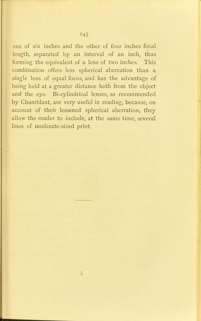 one of six inches and the other of four inches focal length, separated by an interval of an inch, thus forming the equivalent of a lens of two inches. This combination offers less spherical aberration than a single lens of equal focus, and has the advantage of being held at a greater distance both from the object and the eye. Bi-cylindrical lenses, as recommended by Chamblant, are very useful in reading, because, on account of their lessened spherical aberration, they allow the reader to include, at the same time, several lines of moderate-sized print. L