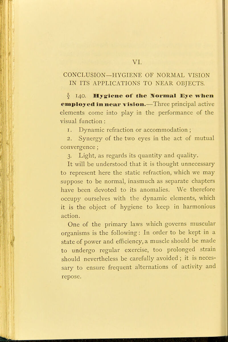 CONCLUSION—HYGIENE OF NORMAL VISION IN ITS APPLICATIONS TO NEAR OBJECTS. § 140. Hyg-iene of tl»e IVormal Eye wlien employed III iieawisioii.—Three principal active elements come into play in the performance of the visual function : 1. Dynamic refraction or accommodation ; 2. Synergy of the two eyes in the act of mutual convergence; 3. Light, as regards its quantity and quality. It will be understood that it is thought unnecessary to represent here the static refraction, which we may suppose to be normal, inasmuch as separate chapters have been devoted to its anomalies. We therefore occupy ourselves with the dynamic elements, which it is the object of hygiene to keep in harmonious action. One of the primary laws which governs muscular organisms is the following: In order to be kept in a state of power and efficiency, a muscle should be made to undergo regular exercise, too prolonged strain should nevertheless be carefully avoided ; it is neces- sary to ensure frequent alternations of activity and repose.