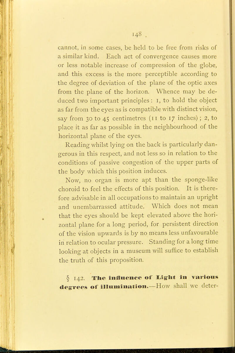 cannot, in some cases, be held to be free from risks of a similar kind. Each act of convergence causes more or less notable increase of compression of the globe, and this excess is the more perceptible according to the degree of deviation of the plane of the optic axes from the plane of the horizon. Whence may be de- duced two important principles : i, to hold the object as far from the eyes as is compatible with distinct vision, say from 30 to 45 centimetres (11 to 17 inches) ; 2, to place it as far as possible in the neighbourhood of the horizontal plane of the eyes. Reading whilst lying on the back is particularly dan- gerous in this respect, and not less so in relation to the conditions of passive congestion of the upper parts of the body which this position induces. Now, no organ is more apt than the sponge-like choroid to feel the effects of this position. It is there- fore advisable in all occupations to maintain an upright and unembarrassed attitude. Which does not mean that the eyes should be kept elevated above the hori- zontal plane for a long period, for persistent direction of the vision upwards is by no means less unfavourable in relation to ocular pressure. Standing for a long time looking at objects in a museum will suffice to establish the truth of this proposition. § 142. Tl»e influence of liig-l** i«» vai-ious cleg-ree^i of illumination.—How shall we deter-