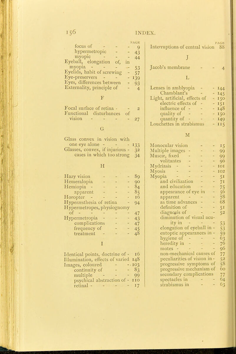 I'AGK focus of - - - 9 liypermetropic - - 43 myopic - - - 44 Eyeball, elongation of, in myopia - - - - 53 Eyelids, habit of screwing - 57 Eye-preservers - - - 139 Eyes, differences between - 93 Externality, principle of - 4 F Focal surface of retina - - 2 Functional disturbances of vision - - - - 27 G Glass convex in vision with one eye alone - - - 133 Glasses, convex, if injurious - 32 cases ill which too strong 34 FI Hazy vision - - - 89 Hemeralopia - - - 90 Hemiopia - - - - 84 apparent - - - 85 Horopter - - - - 16 Hyperesthesia of retina - 94 Hypermetropes, physiognomy of - - - - - 47 Hypermetropia - - -43 complications - - 47 frequency of - - 45 treatment - - - 48 I Identical points, doctrine of - 16 Illumination, effects of varied 148 Images, coloured - - ■ 103 continuity of - - 83 multiple - - - 99 psychical abstraction of - no retinal - - - - 17 Interruptions of central vision 88 T J 4 L Lenses in amblyopia - 144 Chamblant's - 145 Light, artificial, effects of - 150 electric effects of - - 151 influence of - - 148 quality of - - 150 quantity of - - 149 Louchettes in strabismus - 115 M Monocular vision - - IS Multiple images - - - 99 MuscEe, fixed - - - 99 volitantes - - - 96 Mydriasis - - - - loi Myosis - - - - 102 Myopia - - - - 51 and civilization - - 71 and education - - 75 appearance of eye in - 56 apparent - - - 78 as time advances - - 68 definition of - - 51 diagnosis of - - 52 diminution of visual acu- ity in - - - 53 elongation of eyeball in - 53 entoptic appearances in - 59 hygiene of - - - 63 heredity in - - - 76 motes - - - - 96 non-mechanical causes of 77 peculiarities of vision in - 52 progressive symptoms of 58 progressive mechanism of 60 secondary complications 77 spectacles in - - 64 strabismus in - - 63