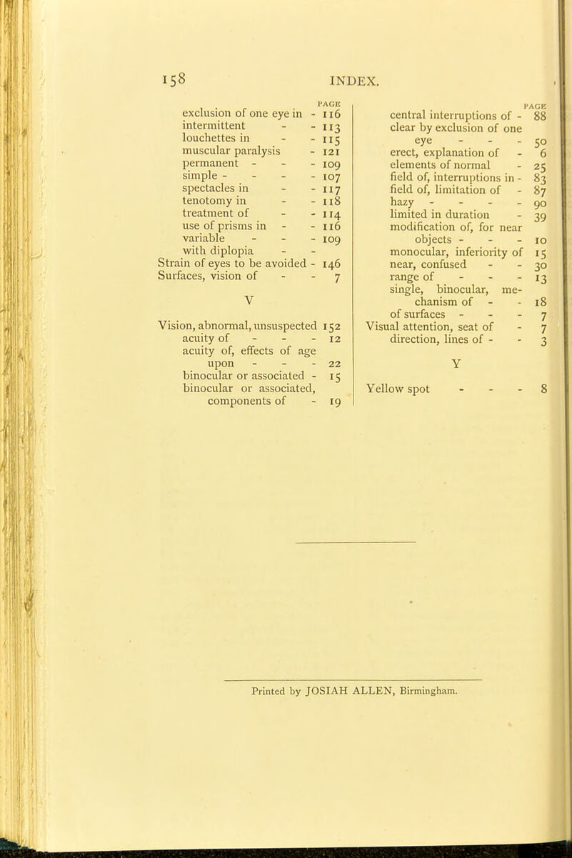 I-ACE exclusion of one eye in - ii6 intermittent - - 113 louchettes in - - 115 muscular paralysis - 121 permanent - - . jog simple - - - - 107 spectacles in - - 117 tenotomy in - - 118 treatment of - -114 use of prisms in - - 116 variable - . _ 109 with diplopia Strain of eyes to be avoided - 146 Surfaces, vision of - - 7 V Vision, abnormal, unsuspected 152 acuity of - - - 12 acuity of, effects of age upon - - - 22 binocular or associated - 15 binocular or associated, components of - 19 PAGE central interruptions of - 88 clear by exclusion of one eye - - - 50 erect, explanation of - 6 elements of normal - 25 field of, interruptions in - 83 field of, limitation of - 87 hazy - - - - 90 limited in duration - 39 modification of, for near objects - - - 10 monocular, inferiority of 15 near, confused - - 30 range of - - - 13 single, binocular, me- chanism of - - 18 of surfaces - - - 7 Visual attention, seat of - 7 direction, lines of - - 3 Y Yellow spot . - - 8 Printed by JOSIAH ALLEN, Birmingham.