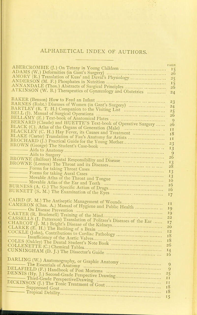 ABERCROMBIE (J.) On Tetany in Young Children It ADAMS (W.) Deformities (in Cant's Surgery) ^6 AMORY (R.) Translation of Kuss' and Duval's Physiology ANDERSON (M. F.) Phosphates in Nutrition jr ANNANDALE (Thos.) Abstracts of Surgical Principles '26 ATKINSON (W. B.) Therapeutics of Gyneecology and Obstetrics ............ 24 BAKER (Benson) How to Feed an Infant BARNES (Robt.) Diseases of Women (in Gant's Snrirery) BARTLEY (R. T. H.) Companion to the Visiting List tt BELL (J). Manual of Surgical Operations '' ,5 BELLAMY (E.) Text-book of Anatomical Plates o BERNARD (Claude) and HUETTE'S Text-book of Operative Surgery26 BLACK (C). Atlas of the Organs of Generation (Male) ... ' jj BLACKLEY (C. H.) Hay Fever, its Causes and Treatmentl8 BLAKE fCarter) Translation of Fan's Anatomy for Artists it BROCHARD (J.) Practical Guide for the Young Mother BROWN (George) The Student's Case-book ... ji ■ • Aids to Anatomy ' ^ Aids to Surgery ? BROWNE (Balfour) Mental Responsibility and Disease't^ BROWNE (Lennox) The Throat and its Diseases .' 28 ■ Forms for taking Throat Cases '. Forms for taking Aural Cases j| Movable Atlas of the Throat and TongueJo — Movable Atlas of the Ear and Teeth ... . BURNESS (A. G.) The Specific Action of Drugs... BURNETT (S. M.) The Examination of the Eyes ...Z '.'Z[''[Z'.'.'.[Z.[Z'.'.'. ^'^If^J^ir^A] '^^^ Antiseptic Management of Wounds i t CAMERON (Chas. A.) Manual of Hygiene and Public Health to On Disease Prevention ... ^ ^'tc JJ;^T B''»denell) Training of the Mind:;;::::::::;22 CHARTOT //■ M f RV[ Polit^er's Diseases of the'Ear.'i17 ri A p T-?TJJ-J^s-1?^'^' ^ ^'s^^ss of the Kidneys 20 ^^^^i'-^ Building of a Brain . ^° (-OCKEE (John), Contributions to Cardiac Pathology to nr^T T^o Insufficiency of the Aortic Valves ■jo ^^J^F^i^'^'^'^y^ Cental Student's Note Book . COLLENETTE (C.) Chemical Tables CUNNINGHAM (D. J.) The Dissector's Guide'';.':::::::::::::::::::;-::;:;;;;;-• ;^ DARLING (W) Anatomogi-aphy, or Graphic Anatomy ... ——— I he Essentials of Anatomy ... 9 Sfm4Tc^^^ ^F- ' Handbook of Post Mor't'em's ;::9 DENNIS (Hy J.) Second-Grade Perspective Drawing:::7^ r^TTT^rr^''-'^*^''^^^ P^'-spectiveDravving ....  DICKINSON (J.) The Tonic Treatment of Gout'I Suppressed Gout — Tropical Debility 15